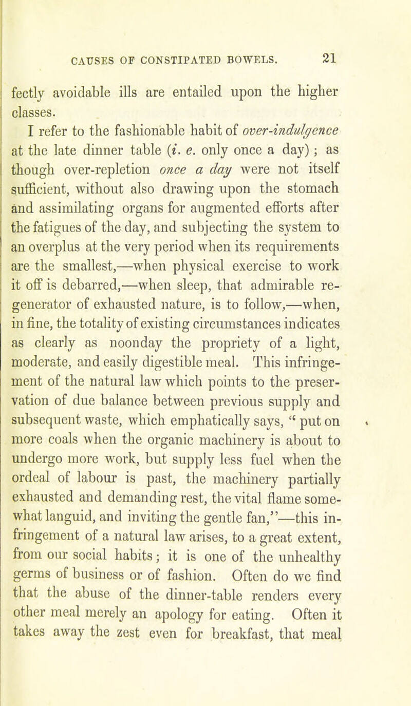 fectly avoidable ills are entailed upon the higher classes. I refer to the fashionable habit of over-indulgence at the late dinner table («. e. only once a day); as though over-repletion once a day were not itself sufficient, without also drawing upon the stomach and assimilating organs for augmented efiforts after the fatigues of the day, and subjecting the system to an overplus at the very period when its requirements are the smallest,—when physical exercise to work it off is debarred,—when sleep, that admirable re- generator of exhausted nature, is to follow,—when, in fine, the totality of existing circumstances indicates as clearly as noonday the propriety of a light, moderate, and easily digestible meal. This infringe- ment of the natural law which points to the preser- vation of due balance between previous supply and subsequent waste, which emphatically says,  put on more coals when the organic machinery is about to undergo more work, but supply less fuel when the ordeal of labour is past, the machinery partially exhausted and demanding rest, the vital flame some- what languid, and inviting the gentle fan,—this in- fringement of a natural law arises, to a great extent, from our social habits; it is one of the unhealthy germs of business or of fashion. Often do we find that the abuse of the dinner-table renders every other meal merely an apology for eating. Often it takes away the zest even for breakfast, that meal