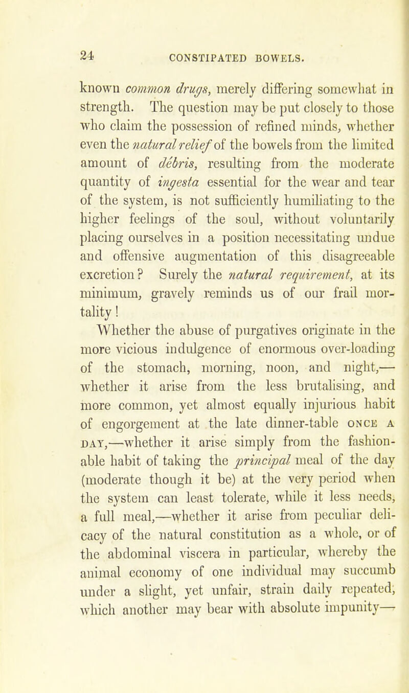 known common drugs, merely differing somewhat in strength. The question may be put closely to those who claim the possession of refined minds, whether even the natural relief oi the bowels from the limited amount of debris, resulting from the moderate quantity of ingesta essential for the wear and tear of the system, is not sufficiently humiliating to the higher feelings of the soul, without voluntarily placing ourselves in a position necessitating undue and offensive augmentation of this disagreeable excretion ? Siu-ely the natural require^nent, at its minimum, gravely reminds us of oui' frail mor- tality ! Whether the abuse of purgatives originate in the more vicious indulgence of enormous over-loading of the stomach, morning, noon, and night,— whether it arise from the less brutalisiug, and more common, yet almost equally injm'ious habit of engorgement at the late dinner-table once a DAY,—whether it arise simply from the fashion- able habit of taking the principal meal of the day (moderate though it be) at the very period when the system can least tolerate, while it less needs, a full meal,—whether it arise from peculiar deli- cacy of the natural constitution as a whole, or of the abdominal viscera in particular, Avhereby the animal economy of one individual may succumb under a shght, yet unfair, strain daily repeated, which another may bear with absolute impunity—