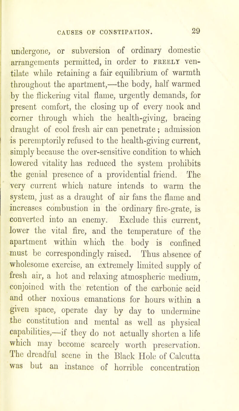 undergone, or subversion of ordinary domestic arrangements permitted, in order to freely ven- tilate while retaining a fair equilibrium of warmth throughout the apartment,—the body, half warmed by the flickering vital flame, urgently demands, for present comfort, the closing up of every nook and corner through which the health-giving, bracing draught of cool fresh air can penetrate ; admission is peremptorily refused to the health-giving current, simply because the over-sensitive condition to which lowered vitality has reduced the system prohibits the genial presence of a providential friend. The very current which nature intends to warm the system, just as a draught of air fans the flame and increases combustion in the ordinary fire-grate, is converted into an enemy. Exclude this current, lower the vital fire, and the temperature of the apartment within which the body is confined must be correspondingly raised. Thus absence of wholesome exercise, an extremely limited supply of fresh air, a hot and relaxing atmospheric medium, conjoined with the retention of the carbonic acid and other noxious emanations for houi's within a given space, operate day by day to undermine the constitution and mental as well as physical capabilities,—if they do not actually shorten a life which may become scarcely worth preservation. The dreadful scene in the Black Hole of Calcutta was but an instance of horrible concentration