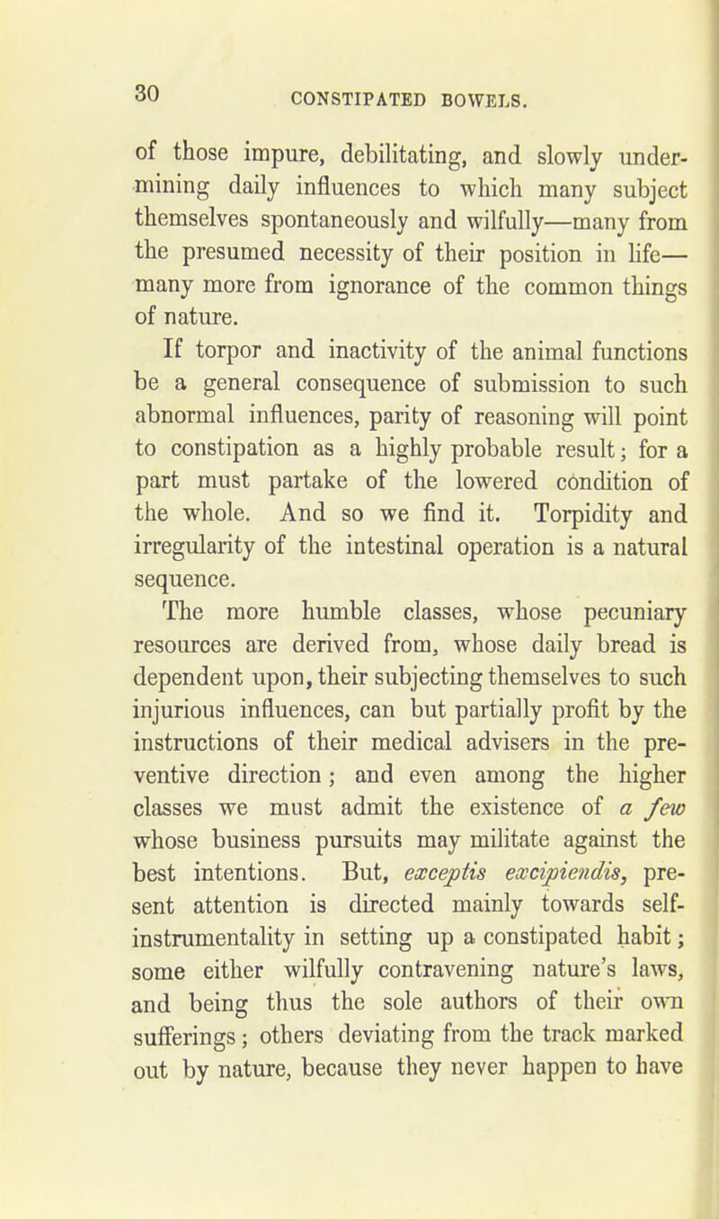 of those impure, debilitating, and slowly under- •mining daily influences to which many subject themselves spontaneously and wilfully—many from the presumed necessity of their position in life— many more from ignorance of the common things of nature. If torpor and inactivity of the animal functions be a general consequence of submission to such abnormal influences, parity of reasoning will point to constipation as a highly probable result; for a part must partake of the lowered condition of the whole. And so we find it. Torpidity and irregularity of the intestinal operation is a natural sequence. The more humble classes, whose pecuniary resources are derived from, whose daily bread is dependent upon, their subjecting themselves to such injurious influences, can but partially profit by the instructions of their medical advisers in the pre- ventive direction; and even among the higher classes we must admit the existence of a few whose business pursuits may militate against the best intentions. But, exceptis excipiendis, pre- sent attention is directed mainly towards self- instrumentality in setting up a constipated habit; some either wilfully contravening nature's laws, and being thus the sole authors of their own sufferings ; others deviating from the track marked out by nature, because they never happen to have