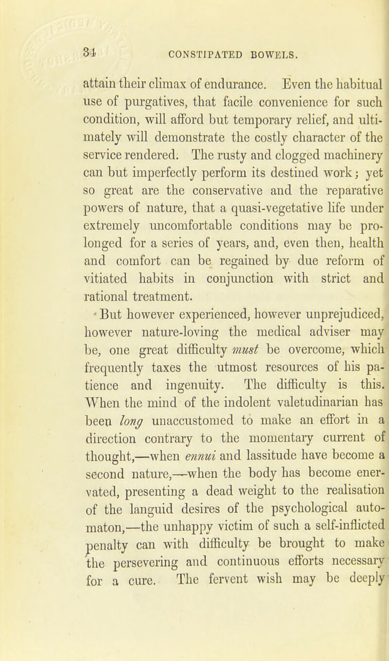 attain their climax of endurance. Even the habitual use of purgatives, that facile convenience for such condition, will afford but temporary relief, and ulti- mately will demonstrate the costly character of the service rendered. The rusty and clogged machinery can but imperfectly perform its destined work; yet so great are the conservative and the reparative powers of nature, that a quasi-vegetative life under extremely uncomfortable conditions may be pro- longed for a series of years, and, even then, health and comfort can be regained by due reform of vitiated habits in conjunction with strict and rational treatment. - But however experienced, however unprejudiced, however nature-loving the medical adviser may be, one great difficulty must be overcome, which frequently taxes the utmost resources of his pa- tience and ingenuity. The difficulty is this. When the mind of the indolent valetudinarian has been lon^ unaccustomed to make an efibrt in a direction contrary to the momeutaiy current of thought,—when ennui and lassitude have become a second nature,—when the body has become ener- vated, presenting a dead weight to the realisation of the languid desires of the psychological auto- maton,—the unhappy victim of such a self-inflicted penalty can with difficulty be brought to make the persevering and continuous efi'orts necessary for a cure. The fervent wish may be deeply