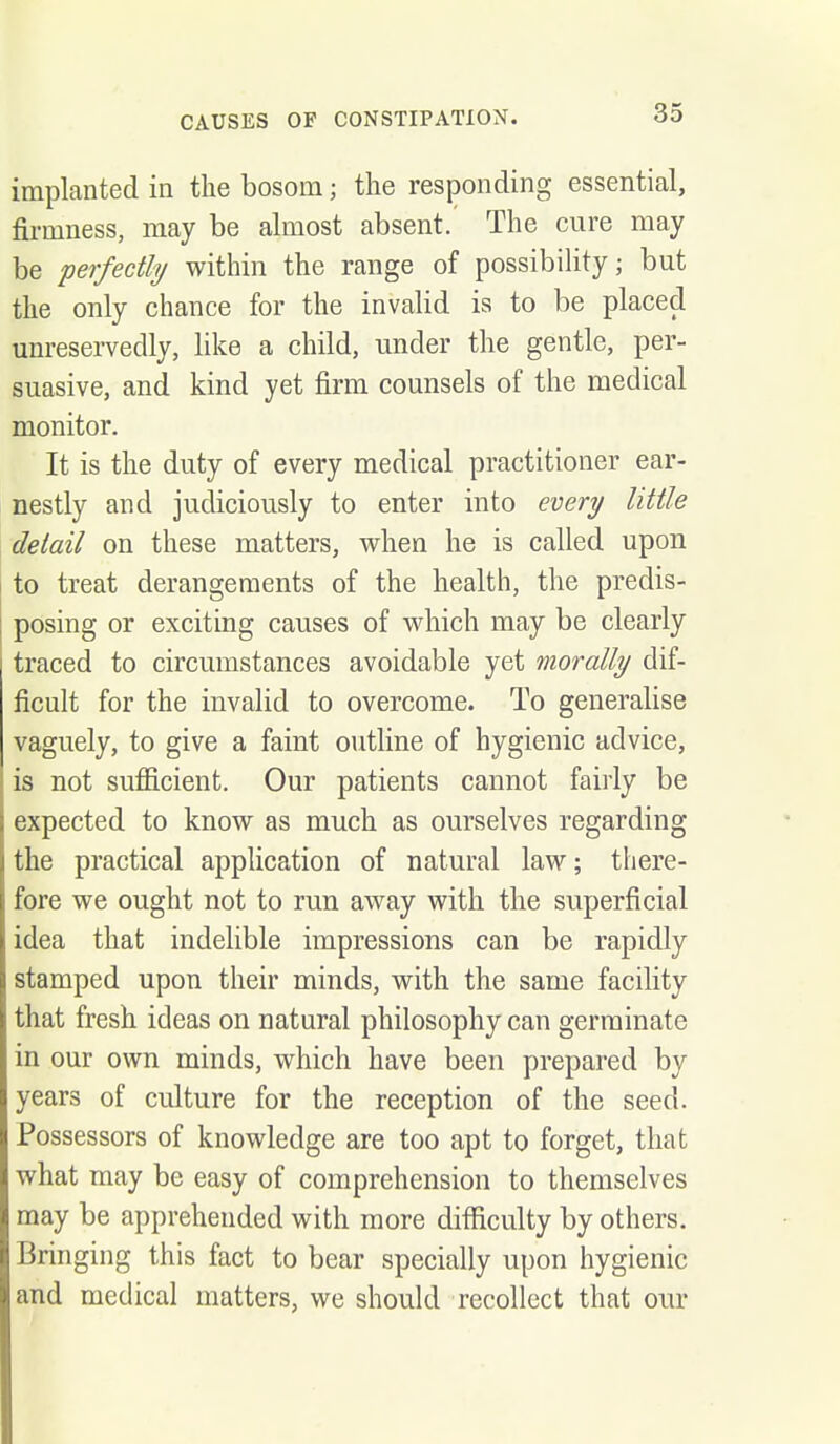 implanted in the bosom; the responding essential, firmness, may be almost absent.' The cure may be perfectly within the range of possibility; but the only chance for the invalid is to be placed unreservedly, like a child, under the gentle, per- suasive, and kind yet firm counsels of the medical monitor. It is the duty of every medical practitioner ear- nestly and judiciously to enter into every little detail on these matters, when he is called upon to treat derangements of the health, the predis- posing or exciting causes of which may be clearly traced to circumstances avoidable yet morally dif- ficult for the invalid to overcome. To generalise vaguely, to give a faint outline of hygienic advice, is not sufficient. Our patients cannot fairly be expected to know as much as ourselves regarding the practical appKcation of natural law; there- fore we ought not to run away with the superficial idea that indelible impressions can be rapidly stamped upon their minds, with the same facility that fresh ideas on natural philosophy can germinate in our own minds, which have been prepared by years of culture for the reception of the seed. Possessors of knowledge are too apt to forget, that what may be easy of comprehension to themselves may be apprehended with more difficulty by others. Bringing this fact to bear specially upon hygienic and medical matters, we should recollect that our