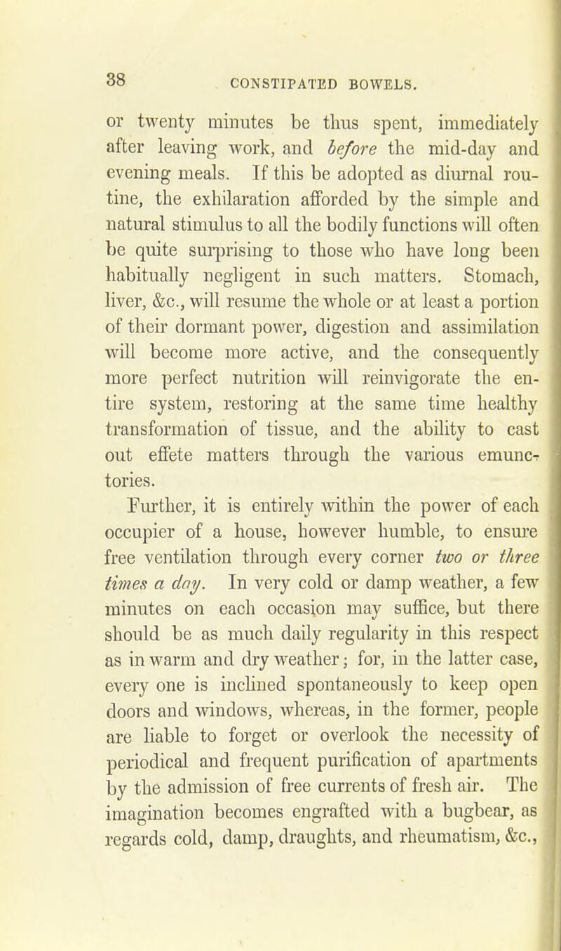 or twenty minutes be thus spent, immediately after leaving work, and before tlie mid-day and evening meals. If this be adopted as diurnal rou- tine, the exhilaration afforded by the simple and natural stimulus to all the bodily functions will often be quite sui^jrising to those who have long been habitually negligent in such matters. Stomach, liver, &c., will resume the whole or at least a portion of their dormant power, digestion and assimilation will become more active, and the consequently more perfect nutrition will reinvigorate the en- tire system, restoring at the same time healthy transformation of tissue, and the ability to cast out effete matters through the various emuncT tories. Further, it is entirely within the power of each occupier of a house, however humble, to ensm'e free ventilation through every corner iwo or three times a day. In very cold or damp weather, a few minutes on each occasion may suffice, but there should be as much daily regularity in this respect as in warm and dry weather; for, in the latter case, every one is inclined spontaneously to keep open doors and windows, whereas, in the former, people are liable to forget or overlook the necessity of periodical and frequent purification of apartments by the admission of free currents of fresh air. The imagination becomes engrafted with a bugbear, as regards cold, damp, draughts, and rheumatism, &c.,