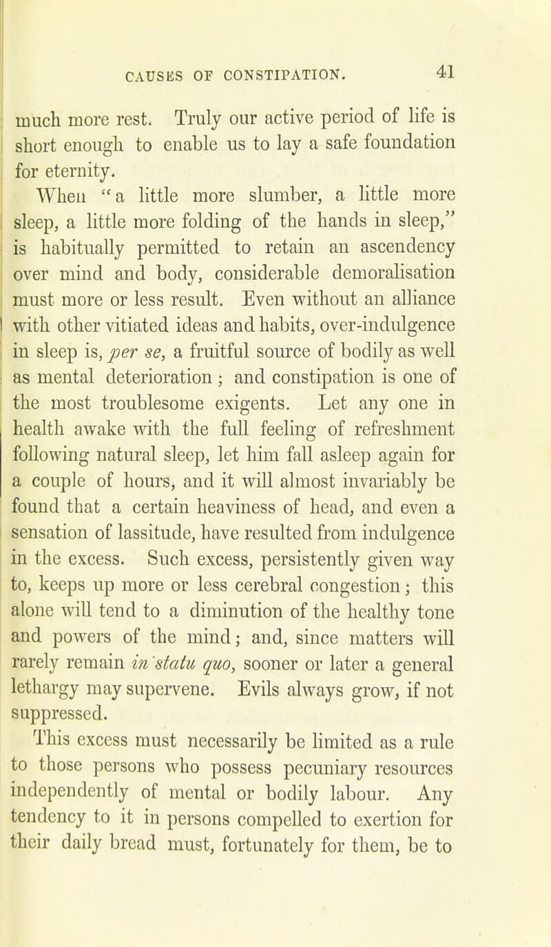 much more rest. Truly our active period of life is I short enough to enable us to lay a safe foundation for eternity. Wheu  a little more slumber, a little more sleep, a little more folding of the hands in sleep, ! is habitually permitted to retain an ascendency I over mind and body, considerable demoralisation : must more or less result. Even without an alliance I with other vitiated ideas and habits, over-indulgence j in sleep is, per se, a fruitful source of bodily as well ! as mental deterioration ; and constipation is one of ! the most troublesome exigents. Let any one in health awake mth the full feeling of refreshment following natural sleep, let him fall asleep again for a couple of hours, and it will almost invariably be ; found that a certain heaviness of head, and even a sensation of lassitude, have resulted from indulgence in the excess. Such excess, persistently given way to, keeps up more or less cerebral congestion; this alone will tend to a diminution of the healthy tone and powers of the mind; and, since matters will rarely remain in 'statu quo, sooner or later a general lethargy may supervene. Evils always grow, if not suppressed. This excess must necessarily be Hmited as a rule to those persons who possess pecuniary resources independently of mental or bodily labour. Any tendency to it in persons compelled to exertion for their daily bread must, fortunately for them, be to