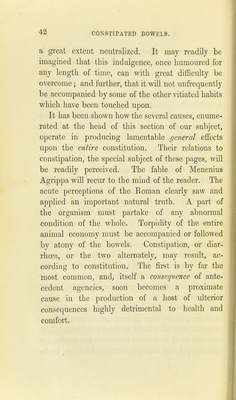 43 a great extent neutralized. It may readily be imagined that this indulgence, once humoured for any length of time, can with great difficulty be overcome; and further, that it will not unfrequently be accompanied by some of the other vitiated habits which have been touched upon. It has been shown how the several causes, enume- rated at the head of this section of our subject, operate in producing lamentable general eflFects upon the entire constitution. Their relations to constipation, the special subject of these pages, will be readily perceived. The fable of Menenius Agrippa will recur to the mind of the reader. The acute perceptions of the Roman clearly saw and applied an important natural truth. A part of the organism must partake of any abnormal condition of the whole. Torpidity of the entire animal economy must be accompanied or followed by atony of the bowels. Constipation, or diar- rhoea, or the two alternately, may result, ac- cording to constitution. The first is by far the most common, and, itself a consequence of ante- cedent agencies, soon becomes a proximate cause in the production of a host of ulterior consequences highly detrimental to health and comfort.
