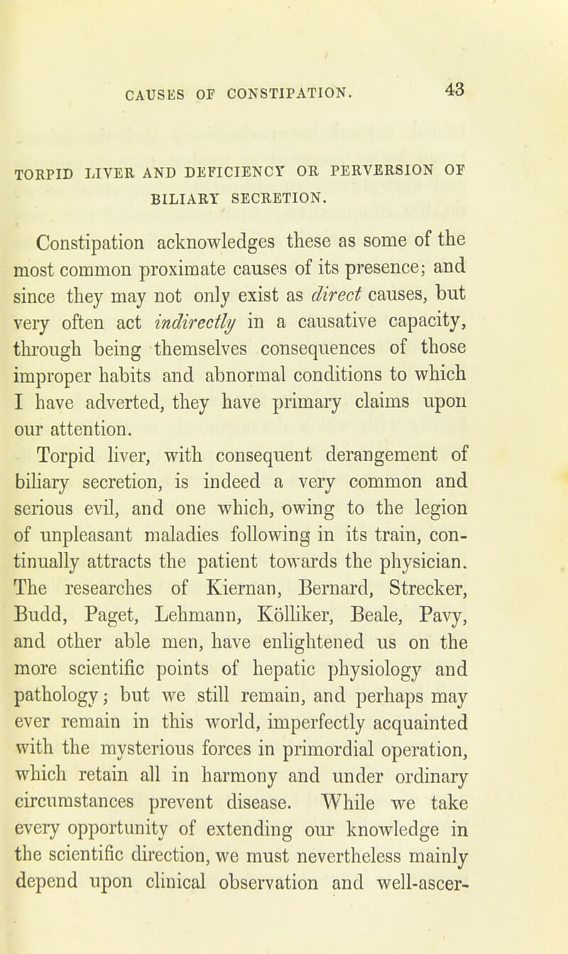 TORPID LIVER AND DEFICIENCY OR PERVERSION OF BILIARY SECRETION. Constipation acknowledges these as some of the most common proximate causes of its presence; and since they may not only exist as direct causes, but veiy often act indirectly in a causative capacity, through being themselves consequences of those improper habits and abnormal conditions to which I have adverted, they have primary claims upon our attention. Torpid liver, with consequent derangement of biliary secretion, is indeed a very common and serious evil, and one which, owing to the legion of unpleasant maladies following in its train, con- tinually attracts the patient towards the physician. The researches of Kiernan, Bernard, Strecker, Budd, Paget, Lehman n, Kolliker, Beale, Pavy, and other able men, have enlightened us on the more scientific points of hepatic physiology and pathology; but we still remain, and perhaps may ever remain in this world, imperfectly acquainted with the mysterious forces in primordial operation, which retain all in harmony and under ordinary circumstances prevent disease. While we take every opportunity of extending our knoAvledge in the scientific direction, we must nevertheless mainly depend upon clinical observation and well-ascer-