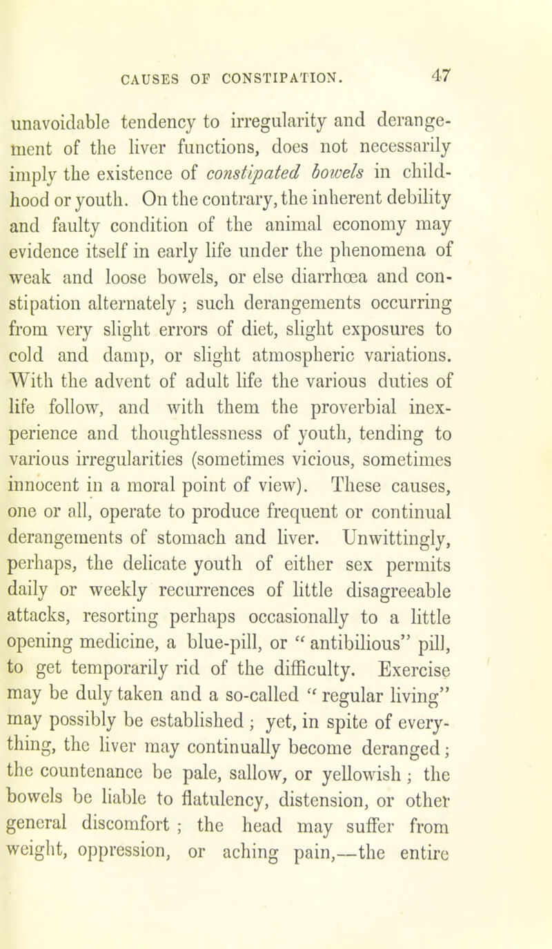 unavoidable tendency to irregularity and derange- ment of the liver functions, does not necessarily imply the existence of constipated bowels in child- hood or youth. On the contrary, the inherent debility and faulty condition of the animal economy may evidence itself in early life under the phenomena of weak and loose bowels, or else diarrhoea and con- stipation alternately; such derangements occurring from very slight errors of diet, slight exposures to cold and damp, or slight atmospheric variations. With the advent of adult life the various duties of life follow, and with them the proverbial inex- perience and thoughtlessness of youth, tending to various irregularities (sometimes vicious, sometimes innocent in a moral point of view). These causes, one or all, operate to produce frequent or continual derangements of stomach and liver. Unwittingly, perhaps, the delicate youth of either sex permits daily or weekly recurrences of little disagreeable attacks, resorting perhaps occasionally to a little opening medicine, a blue-pill, or antibilious pill, to get temporarily rid of the difficulty. Exercise may be duly taken and a so-called  regular living may possibly be established ; yet, in spite of every- thing, the liver may continuaUy become deranged; the countenance be pale, sallow, or yellowish ; the bowels be liable to flatulency, distension, or other general discomfort ; the head may suffer from weight, oppression, or aching pain,—the entire