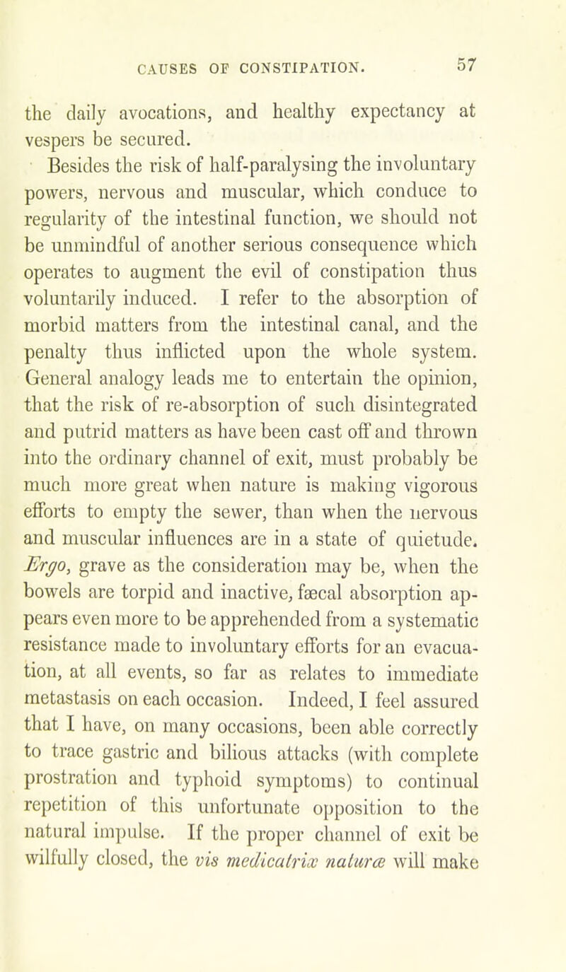 the daily avocations, and healthy expectancy at vespers be secured. Besides the risk of half-paralysing the involuntary powers, nervous and muscular, which conduce to regularity of the intestinal function, we should, not be unmindful of another serious consequence which operates to augment the evil of constipation thus voluntarily induced. I refer to the absorption of morbid matters from the intestinal canal, and the penalty thus inflicted upon the whole system. General analogy leads me to entertain the opmion, that the risk of re-absorption of such disintegrated and putrid matters as have been cast off and thrown into the ordinary channel of exit, must probably be much more great when nature is making vigorous efibrts to empty the sewer, than when the nervous and muscular influences are in a state of quietude. Ergo, grave as the consideration may be, when the bowels are torpid and inactive, faecal absorption ap- pears even more to be apprehended from a systematic resistance made to involuntary efforts for an evacua- tion, at ah events, so far as relates to immediate metastasis on each occasion. Indeed, I feel assured that I have, on many occasions, been able correctly to trace gastric and bilious attacks (with complete prostration and typhoid symptoms) to continual repetition of this unfortunate opposition to the natural impulse. If the proper channel of exit be wilfully closed, the vis medicairicc nalurcB will make