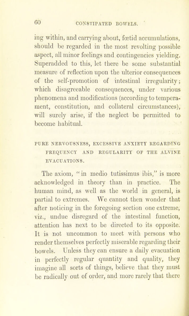 ing within, and carrying about, foetid accumulations, should be regarded in the most revolting possible aspect, all minor feehngs and contingencies yielding. Superadded to this, let there be some substantial measure of reflection upon the ulterior consequences of the self-promotion of intestinal irregularity; which disagreeable consequences, under various phenomena and modifications (according to tempera- ment, constitutioUj and collateral circumstances), will sm-ely arise, if the neglect be permitted to become habitual. PT]RE NERVOUSNESS, EXCESSIVE ANXIETY REGARDING FREQUENCY AND REGULARITY OF THE ALVINE EVACUATIONS, The axiom,  in medio tutissimus ibis, is more acknowledged in theory than in practice. The human mind, as well as the world in general, is partial to extremes. We cannot then wonder that after noticing in the foregoing section one extreme, viz., undue disregard of the intestinal function, attention has next to be directed to its opposite. It is not uncommon to meet with persons who render themselves perfectly miserable regarding their bowels. Unless they can ensure a daily evacuation in perfectly regular quantity and quality, they imagine all sorts of things, believe that they must be radically out of order, and more rarely that there