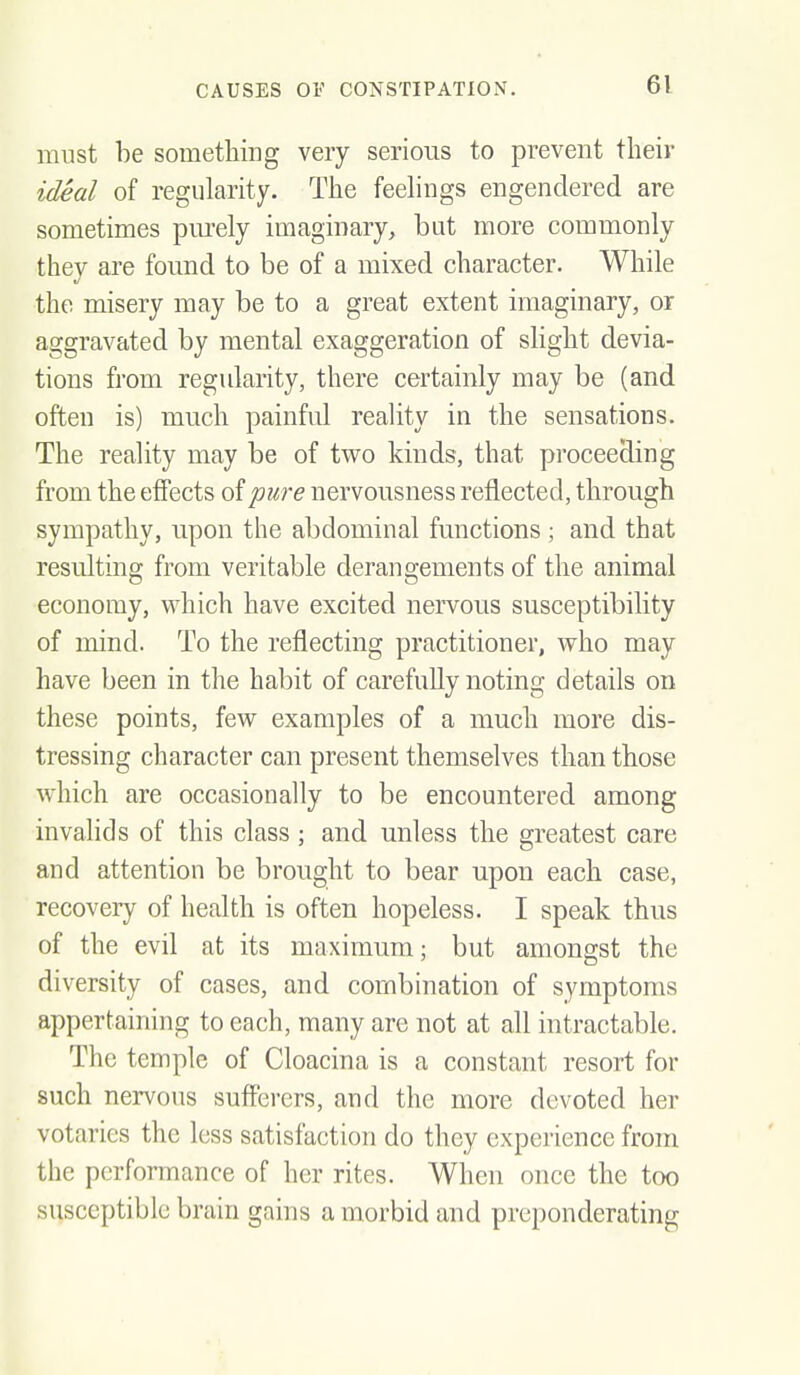 must be something very serious to prevent their ideal of regularity. The feehngs engendered are sometimes pm'ely imaginary, but more commonly they are found to be of a mixed character. While the misery may be to a great extent imaginary, or aggravated by mental exaggeration of slight devia- tions from regularity, there certainly may be (and often is) much painful reality in the sensations. The reality may be of two kinds, that proceeding from the effects Qipure nervousness reflected, through sympathy, upon the abdominal functions ; and that resulting from veritable derangements of the animal economy, which have excited nervous susceptibility of mind. To the reflecting practitioner, who may have been in the habit of carefuUy noting details on these points, few examples of a much more dis- tressing character can present themselves than those which are occasionally to be encountered among invalids of this class; and unless the greatest care and attention be brought to bear upon each case, recovery of health is often hopeless. I speak thus of the evil at its maximum; but amongst the diversity of cases, and combination of symptoms appertaining to each, many are not at all intractable. The temple of Cloacina is a constant resort for such nervous sufferers, and the more devoted her votaries the less satisfaction do they experience from the performance of her rites. When once the too susceptible brain gains a morbid and preponderating