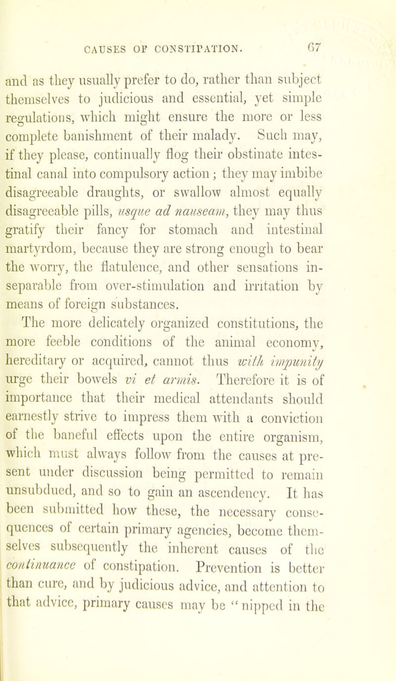 and as they usually prefer to do, rather than subject themselves to judicious and essential, yet simple regulations, which might ensure the more or less complete banishment of their malady. Such may, if they please, continually flog their obstinate intes- tinal canal into compulsory action; they may imbibe disagreeable draughts, or swallow almost equally disagreeable pills, usque ad nauseam, they may thus gratify their fancy for stomach and intestinal martyrdom, because they are strong enough to bear the worry, the flatulence, and other sensations in- separable from over-stimulation and iiTitation by means of foreiern substances. The more delicately organized constitutions, the more feeble conditions of the animal economy, hereditary or acquired, cannot thus icith impunity urge their bowels vi et armis. Therefore it is of importance that their medical attendants should earnestly strive to impress them with a conviction of the l)aneful effects upon the entire organism, which must always foUow from the causes at pre- sent under discussion being permitted to remain unsubdued, and so to gain an ascendency. It has been submitted how these, the necessary conse- quences of certain primary agencies, become them- selves subsequently the inherent causes of tlie continuance of constipation. Prevention is better than cure, and by judicious advice, and attention to that advice, primary causes may be nipped in the