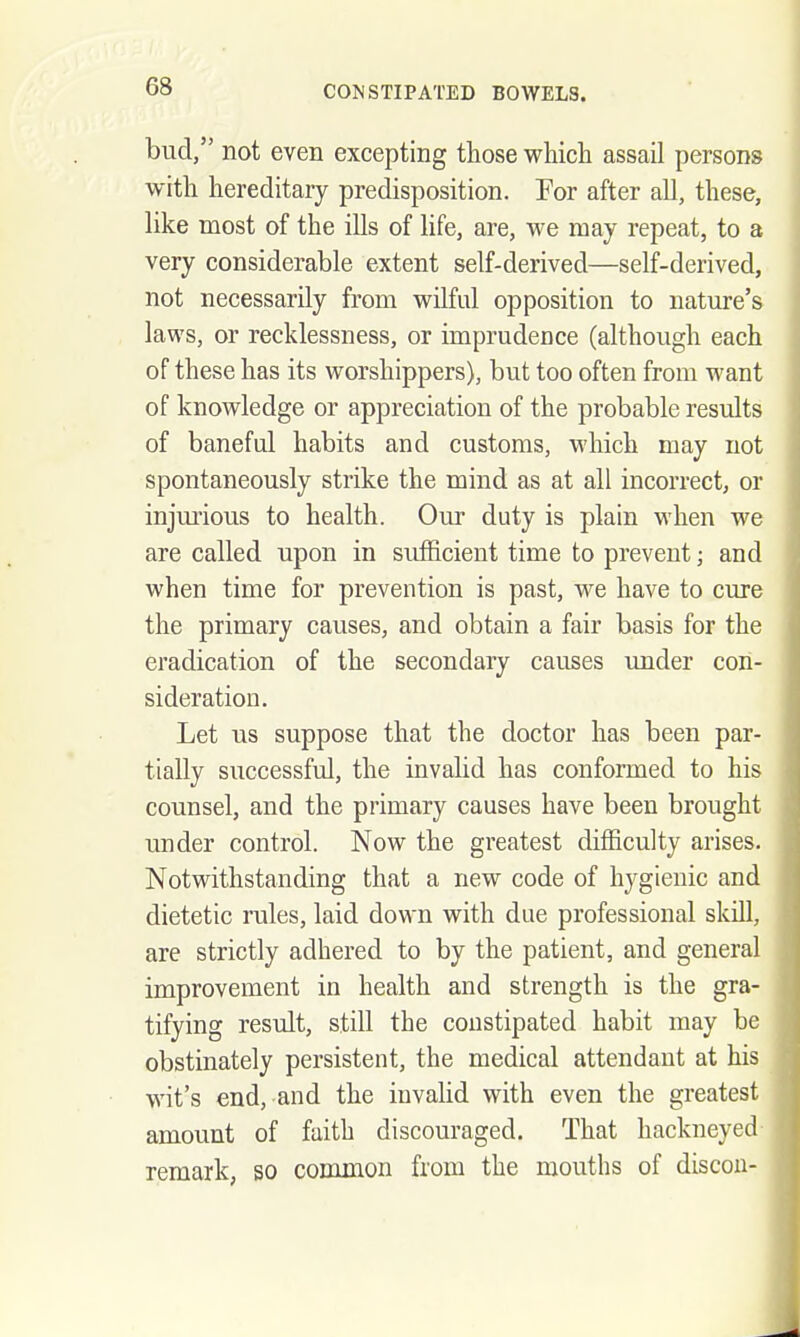 bud, not even excepting those which assail persons with hereditary predisposition. For after all, these, like most of the ills of hfe, are, we may repeat, to a very considerable extent self-derived—self-derived, not necessarily from wilful opposition to nature's laws, or recklessness, or imprudence (although each of these has its worshippers), but too often from want of knowledge or appreciation of the probable results of baneful habits and customs, which may not spontaneously strike the mind as at all incorrect, or injmious to health. Om^ duty is plain when we are called upon in sufficient time to prevent; and when time for prevention is past, we have to cure the primary causes, and obtain a fair basis for the eradication of the secondary causes under con- sideration. Let us suppose that the doctor has been par- tially successful, the invalid has conformed to his counsel, and the primary causes have been brought under control. Now the greatest difficulty arises. Notwithstanding that a new code of hygienic and dietetic rules, laid down with due professional skill, are strictly adhered to by the patient, and general improvement in health and strength is the gra- tifying result, still the constipated habit may be obstinately persistent, the medical attendant at his wit's end, and the invalid with even the greatest amount of faith discouraged. That hackneyed remark, so common from the mouths of discou-