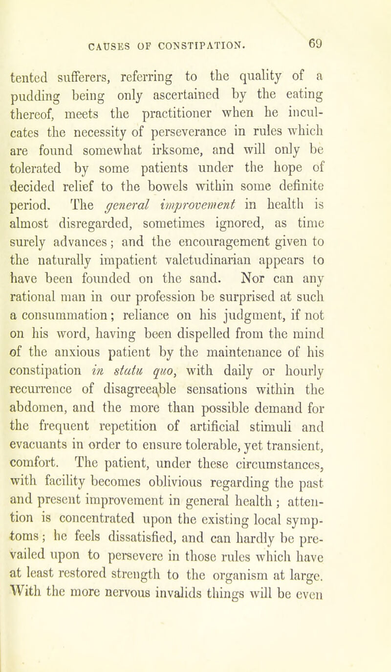 tented sufferers, referring to the quality of a pudding being only ascertained by the eating thereof, meets the practitioner when he incul- cates the necessity of perseverance in rules which are found somewhat irksome, and will only be tolerated by some patients under the hope of decided relief to the bowels within some definite period. The general improvement in health is almost disregarded, sometimes ignored, as time surely advances; and the encouragement given to the naturally impatient valetudinarian appears to have been founded on the sand. Nor can any rational man in our profession be surprised at such a consummation; reliance on his judgment, if not on his word, having been dispelled from the mind of the anxious patient by the maintenance of his constipation in statu quo, with daily or hourly recuiTence of disagreeable sensations within the abdomen, and the more than possible demand for the frequent repetition of artificial stimuli and evacuants in order to ensure tolerable, yet transient, comfort. The patient, under these circumstances, with facility becomes oblivious regarding the past and present improvement in general health ; atten- tion is concentrated upon the existing local symp- toms ; he feels dissatisfied, and can hardly be pre- vailed upon to persevere in those rules which have at least restored strength to the organism at large. With the more nervous invalids things will be even