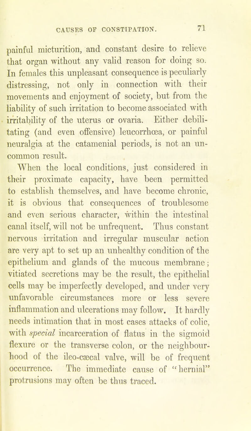 painful micturition, and constant desire to relieve that organ without any valid reason for doing so. In females this unpleasant consequence is peculiarly distressing, not only in connection with their movements and enjoyment of society, but from the liability of such irritation to become associated with irritability of the uterus or ovaria. Either debili- tating (and even offensive) leucorrhcea, or painful neuralgia at the catamenial periods, is not an un- common result. When the local conditions, just considered in their proximate capacity, have been permitted to establish themselves, and have become chronic, it is obvious that consequences of troublesome and even serious character, within the intestinal canal itself, will not be unfrequent. Thus constant nervous irritation and irregular muscular action are very apt to set up an unhealthy condition of the epithelium and glands of the mucous membrane; vitiated secretions may be the result, the epithehal cells may be imperfectly developed, and under very unfavorable circumstances more or less severe inflammation and ulcerations may follow. It hardly needs intimation that in most cases attacks of colic, with special incarceration of flatus in the sigmoid flexure or the transverse colon, or the neighbour- hood of the ileo-caecal valve, will be of frequent occurrence. The immediate cause of hernial protrusions may often be thus traced.