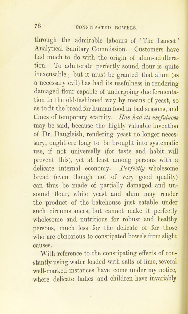 through the admirable labours of 'The Lancet' Analytical Sanitary Commission. Customers have had much to do with the origin of alum-adultera- tion. To adulterate perfectly sound flour is quite inexcusable ; but it must be granted that alum (as a necessary evil) has had its usefulness in rendering damaged flour capable of undergoing due fermenta- tion in the old-fashioned way by means of yeast, so as to fit the bread for human food in bad seasons, and times of temporary scarcity. Has had its usefulness may be said, because the highly valuable invention of Dr. Daugleish, rendering yeast no longer neces- sary, ought ere long to be brought into systematic use, if not universally (for taste and habit will prevent this), yet at least among persons with a delicate internal economy. Perfectly/ wholesome bread (even though not of very good quahty) can thus be made of partially damaged and un- sound flour, while yeast and alum may render the product of the bakehouse just eatable under such circumstances, but cannot make it perfectly wholesome and nutritious for robust and healthy persons, much less for the delicate or for those who are obnoxious to constipated bowels from slight causes. With reference to the constipating efifects of con- stantly using water loaded with salts of lime, several well-marked instances have come under my notice, where delicate ladies and children have invariably