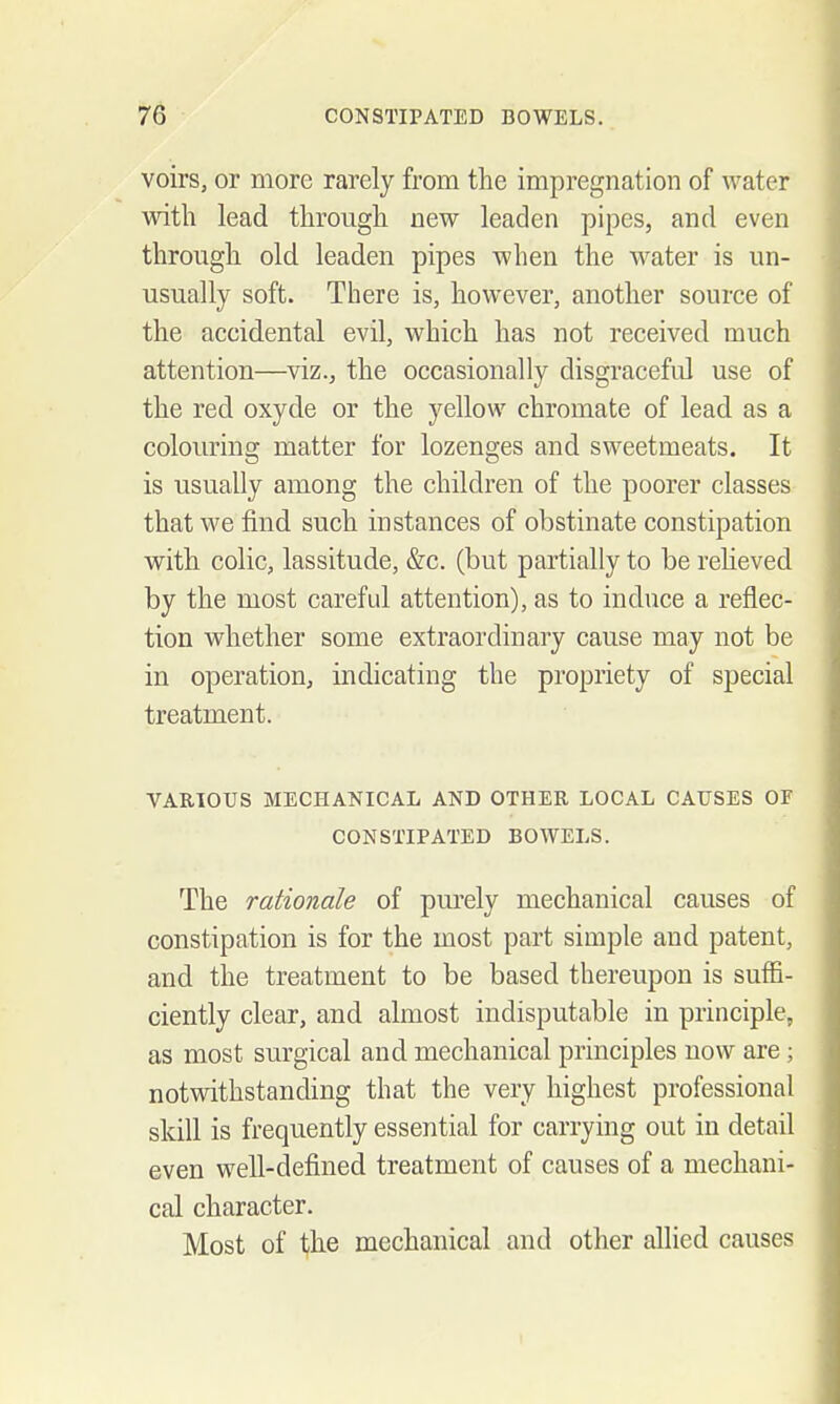 voirs, or more rarely from the impregnation of water with lead through new leaden pipes, and even through old leaden pipes when the water is un- , usually soft. There is, however, another source of j the accidental evil, which has not received much ; attention—viz., the occasionally disgraceful use of the red oxyde or the yellow chromate of lead as a colouring matter for lozenges and sweetmeats. It • is usually among the children of the poorer classes that we find such instances of obstinate constipation with colic, lassitude, &c. (but partially to be reUeved by the most carefid attention), as to induce a reflec- tion whether some extraordinary cause may not be ' in operation, indicating the propriety of special treatment. i i I VARIOUS MECHANICAL AND OTHER LOCAL CAUSES OF ! CONSTIPATED BOWELS. j The rationale of purely mechanical causes of constipation is for the most part simple and patent, and the treatment to be based thereupon is suffi- ciently clear, and almost indisputable in principle, ] as most surgical and mechanical principles now are; - notwithstanding that the very highest professional skill is frequently essential for carrying out in detail even well-defined treatment of causes of a mechani- \ cal character. i Most of the mechanical and other allied causes j 1