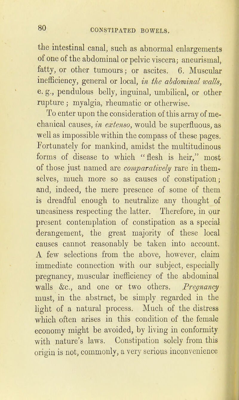 the intestinal canal, such as abnormal enlargements of one of the abdominal or pelvic viscera; aneurismal, fatty, or other tumours; or ascites. 6. Muscular ineflficiency, general or local, in the abdominal walls, e. g., pendulous belly, inguinal, umbilical, or other rupture ; myalgia, rheumatic or otherwise. To enter upon the consideration of this array of me- chanical causes, in extenso, would be superfluous, as well as impossible within the compass of these pages. Fortunatelv for mankind, amidst the multitudinous forms of disease to which flesh is heir, most of those just named are comparatively^ rare in them- selves, much more so as causes of constipation; and, indeed, the mere presence of some of them is dreadful enough to neutralize any thought of uneasiness respecting the latter. Therefore, in our present contemplation of constipation as a special derangement, the great majority of these local causes cannot reasonably be taken into account. A few selections from the above, however, claim immediate connection with our subject, especially pregnancy, muscular inefficiency of the abdominal walls &c., and one or two others. Frec/nancy must, in the abstract, be simply regarded in the light of a natm-al process. Much of the distress which often arises in this condition of the female economy might be avoided, by living in conformity with nature's laws. Constipation solely fi'om this origin is not, commonly, a very serious inconvenience