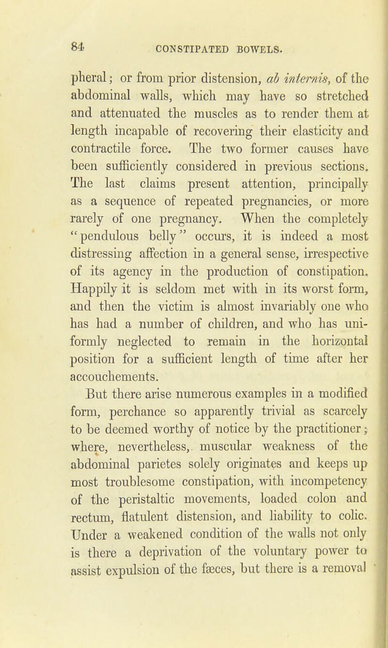 pheral; or from prior distension, ah intemis, of the abdominal walls, which may have so stretched and attenuated the muscles as to render them at length incapable of recovering their elasticity and contractile force. The two former causes have been sufficiently considered in previous sections. The last claims present attention, principally as a sequence of repeated pregnancies, or more rarely of one pregnancy. When the completely  pendulous belly occurs, it is indeed a most distressing affection in a general sense, irrespective of its agency in the production of constipation. Happily it is seldom met with in its worst form, and then the victim is almost invariably one who has had a number of children, and who has uni- formly neglected to remain in the horizontal position for a sufficient length of time after her accouchements. But there arise numerous examples in a modified form, perchance so apparently trivial as scarcely to be deemed worthy of notice by the practitioner; where, nevertheless,^ muscular weakness of the abdominal parietes solely originates and keeps up most troublesome constipation, with incompetency of the peristaltic movements, loaded colon and rectum, flatulent distension, and liability to colic. Under a weakened condition of the walls not only is there a deprivation of the voluntary power to assist expulsion of the faeces, but there is a removal