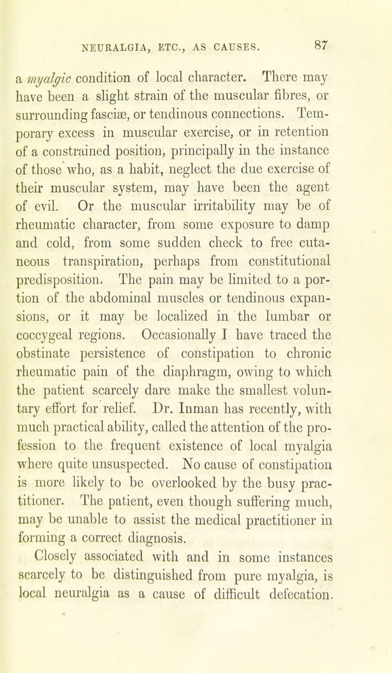 NEURALGIA, ETC., AS CAUSES. a mijalgic condition of local character. There may have been a slight strain of the muscular fibres, or surrounding fasciae, or tendinous connections. Tem- porary excess in muscular exercise, or in retention of a constrained position, principally in the instance of those who, as a habit, neglect the due exercise of their muscular system, may have been the agent of evil. Or the muscular irritability may be of rheumatic character, from some exposure to damp and cold, from some sudden check to free cuta- neous transpiration, perhaps from constitutional predisposition. The pain may be limited to a por- tion of the abdominal muscles or tendinous expan- sions, or it may be localized in the lumbar or coccygeal regions. Occasionally I have traced the obstinate persistence of constipation to chronic rheumatic pain of the diaphragm, owing to which the patient scarcely dare make the smallest volun- tary effort for relief. Dr. Inman has recently, with much practical ability, called the attention of the pro- fession to the frequent existence of local myalgia where quite unsuspected. No cause of constipation is more likely to be overlooked by the busy prac- titioner. The patient, even though suflPering much, may be unable to assist the medical practitioner in forming a correct diagnosis. Closely associated with and in some instances scarcely to be distinguished from pure myalgia, is local neuralgia as a cause of difficult defecation.