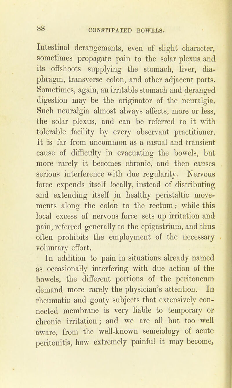 Intestinal derangements, even of slight character, sometimes propagate pain to the solar plexus and its offshoots supplying the stomach, liver, dia- phragm, transverse colon, and other adjacent parts. Sometimes, again, an irritable stomach and deranged digestion may be the originator of the neuralgia. Such neuralgia almost always affects, more or less, the solar plexus, and can be referred to it with tolerable facility by every observant practitioner. It is far from nncommon as a casual and transient cause of difficiflty in evacuating the bowels, but more rarely it becomes chronic, and then causes serious interference with due regularity. Nervous force expends itself locally, instead of distributing and extending itself in healthy peristaltic move- ments along the colon to the rectum; while this local excess of nervous force sets up irritation and pain, referred generally to the epigastrium, and thus often prohibits the employment of the necessary voluntary effort. In addition to pain in situations already named as occasionally interfering with due action of the bowels, the different portions of the peritoneum demand more rarely the physician's attention. In rheumatic and gouty subjects that extensively con- nected membrane is very liable to temporary or chronic irritation ; and we are all but too well aware, from the well-known semeiology of acute peritonitis, how extremely painful it may become.