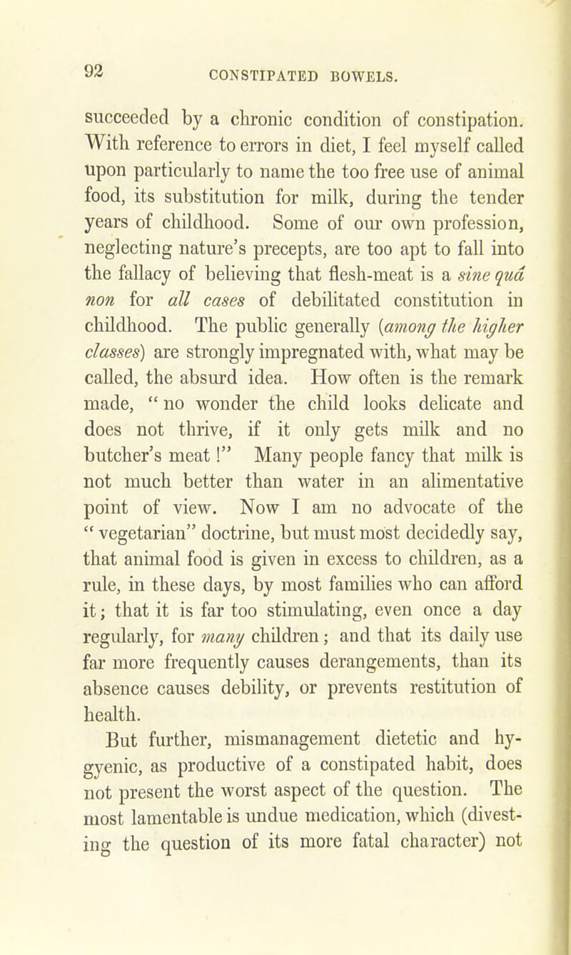 succeeded by a chronic condition of constipation. With reference to errors in diet, I feel myself called upon particularly to name the too free use of animal food, its substitution for milk, during the tender years of childhood. Some of om' own profession, neglecting nature's precepts, are too apt to fall into the fallacy of believing that flesh-meat is a si7ie qua non for all cases of debilitated constitution in childhood. The public generally {among the higher classes) are strongly impregnated with, what may be called, the absurd idea. How often is the remark made,  no wonder the child looks delicate and does not thrive, if it only gets milk and no butcher's meat! Many people fancy that milk is not much better than water in an alimeutative point of view. Now I am no advocate of the  vegetarian doctrine, but must most decidedly say, that animal food, is given in excess to children, as a rule, in these days, by most families who can afford it; that it is far too stimulating, even once a day regularlj'-, for many children; and that its daily use far more frequently causes derangements, than its absence causes debility, or prevents restitution of health. But further, mismanagement dietetic and hy- gyenic, as productive of a constipated habit, does not present the worst aspect of the question. The most lamentable is undue medication, which (divest- ing the question of its more fatal character) not