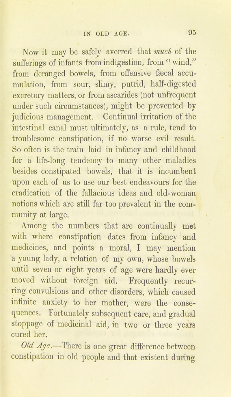 Now it may be safely averred that much of the sufferings of infants from indigestion, from wind, from deranged bowels, from offensive faecal accu- mulation, from sour, slimy, putrid, half-digested excretory matters, or from ascarides (not unfrequent under such circumstances), might be prevented by judicious management. Continual irritation of the intestinal canal must ultimately, as a rule, tend to troublesome constipation, if no worse evil result. So often is the train laid in infancy and childhood for a hfe-long tendency to many other maladies besides constipated bowels, that it is incumbent upon each of us to use our best endeavours for the eradication of the fallacious ideas and old-woman notions which are still far too prevalent in the com- munity at large. Among the numbers that are continually met with where constipation dates from infancy and medicines, and points a moral, I may mention a young lady, a relation of my own, whose bowels until seven or eight years of age were hardly ever moved without foreign aid. Frequently recur- ring convulsions and other disorders, which caused infinite anxiety to her mother, were the conse- quences. Fortunately subsequent care, and gradual stoppage of medicinal aid, in two or three years cured her. Old Age.—There is one great difference between constipation in old people and that existent during