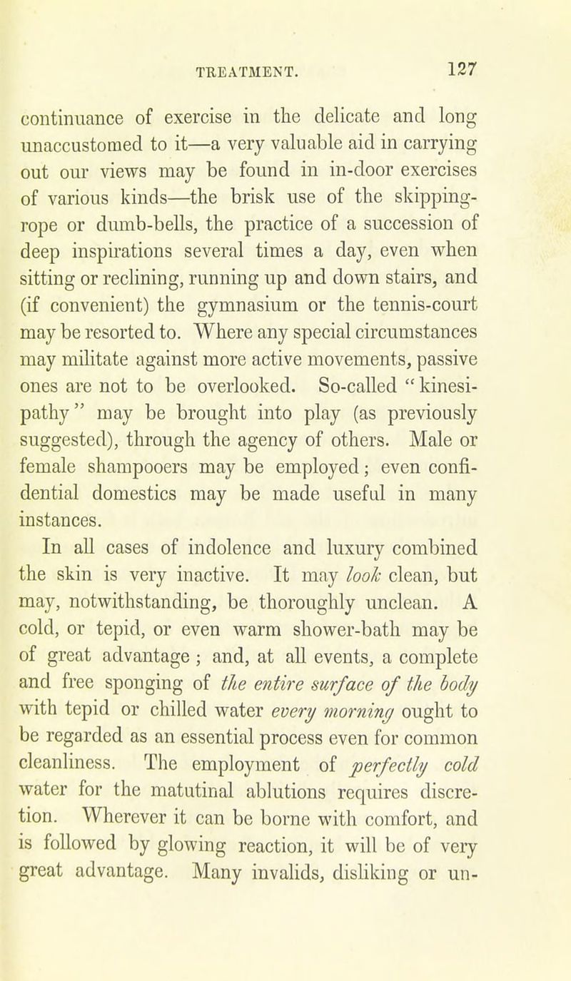 continuance of exercise in the delicate and long unaccustomed to it—a very valuable aid in carrying out our views may be found in in-door exercises of various kinds—the brisk use of the skipping- rope or dumb-bells, the practice of a succession of deep inspirations several times a day, even when sitting or reclining, running up and down stairs, and (if convenient) the gymnasium or the tennis-court may be resorted to. Where any special circumstances may militate against more active movements, passive ones are not to be overlooked. So-called  kinesi- pathy may be brought into play (as previously suggested), through the agency of others. Male or female shampooers may be employed; even confi- dential domestics may be made useful in many instances. In all cases of indolence and luxury combined the skin is very inactive. It may look clean, but may, notwithstanding, be thoroughly unclean. A cold, or tepid, or even warm shower-bath may be of great advantage ; and, at all events, a complete and free sponging of the entire surface of the body with tepid or chilled water every morning ought to be regarded as an essential process even for common cleanliness. The employment of perfectly cold water for the matutinal ablutions requires discre- tion. Wherever it can be borne with comfort, and is followed by glowing reaction, it will be of very great advantage. Many invahds, disUking or un-