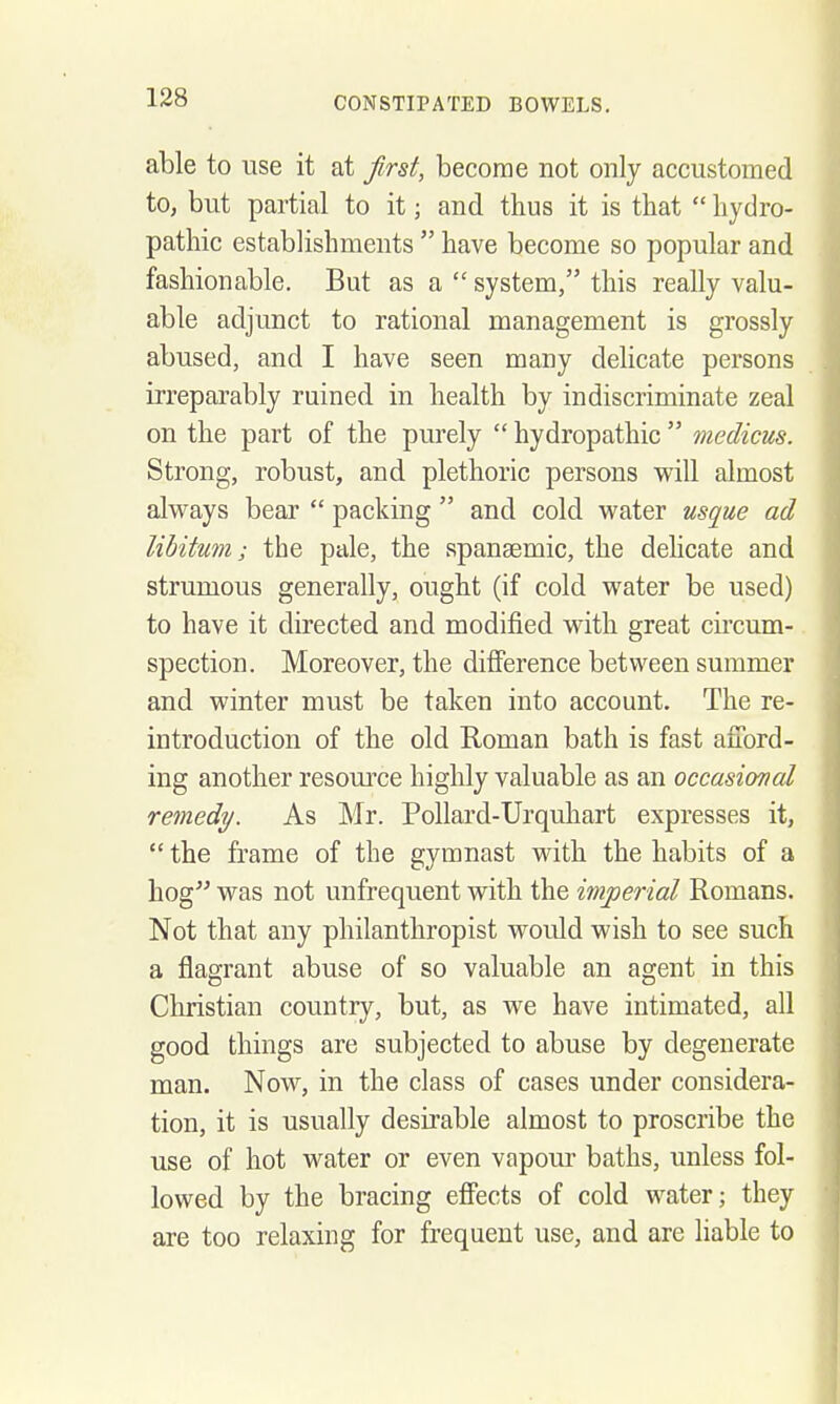 able to use it at first, become not only accustomed to, but partial to it; and thus it is that  hydro- pathic establishments  have become so popular and fashionable. But as a  system, this really valu- able adjunct to rational management is grossly abused, and I have seen many delicate persons irreparably ruined in health by indiscriminate zeal on the part of the purely  hydropathic  medicus. Strong, robust, and plethoric persons will almost always bear  packing  and cold water usque ad libitum; the pale, the spansemic, the delicate and strumous generally, ought (if cold water be used) to have it directed and modified with great circum- spection. Moreover, the difierence between summer and winter must be taken into account. The re- introduction of the old Roman bath is fast afford- ing another resoui'ce highly valuable as an occasional remedy. As Mr. Pollard-Urquhart expresses it,  the frame of the gymnast with the habits of a hog was not unfrequent with the imperial Romans. Not that any philanthropist would wish to see such a flagrant abuse of so valuable an agent in this Christian country, but, as we have intimated, all good things are subjected to abuse by degenerate man. Now, in the class of cases under considera- tion, it is usually desirable almost to proscribe the use of hot water or even vapour baths, unless fol- lowed by the bracing efifects of cold water; they are too relaxing for frequent use, and are liable to