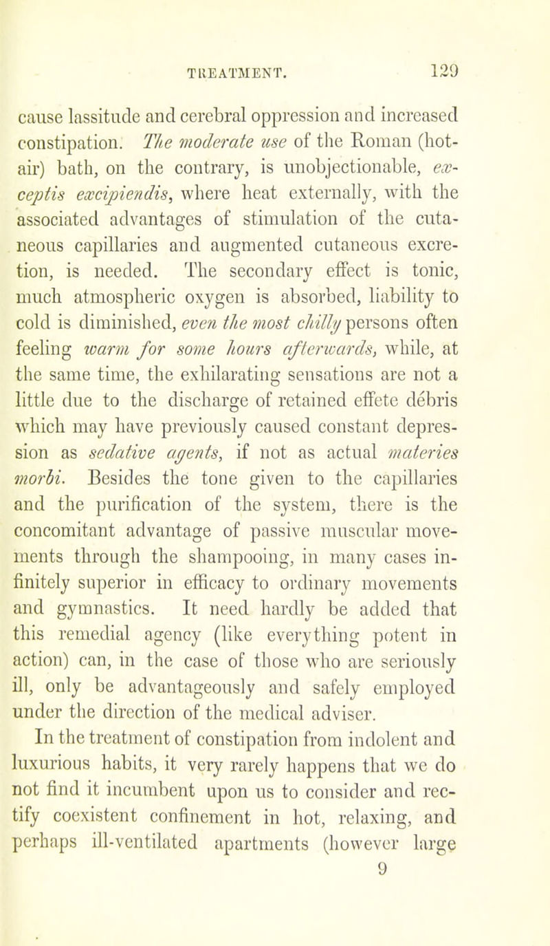 cause lassitude and cerebral oppression and increased constipation. The vioderate use of the Roman (hot- air) bath, on the contrary, is unobjectionable, ex- ceptis excipiendis, where heat externally, with the associated advantages of stimulation of the cuta- neous capillaries and augmented cutaneous excre- tion, is needed. The secondary effect is tonic, much atmospheric oxygen is absorbed, liability to cold is diminished, even the most chilly persons often feeling warm for some hours afterwards, while, at the same time, the exhilarating sensations are not a little due to the discharge of retained effete debris ^yhich may liave previously caused constant depres- sion as sedative agents, if not as actual materies morbi. Besides the tone given to the capillaries and the purification of the system, there is the concomitant advantage of passive muscular move- ments through the shampooing, in many cases in- finitely superior in efficacy to ordinary movements and gymnastics. It need hardly be added that this remedial agency (like everything potent in action) can, in the case of those who are seriously ill, only be advantageously and safely employed under the direction of the medical adviser. In the treatment of constipation from indolent and luxurious habits, it very rarely happens that we do not find it incumbent upon us to consider and rec- tify coexistent confinement in hot, relaxing, and perhaps ill-ventilated apartments (however large 9