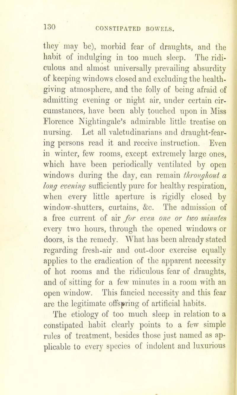 they may be), morbid fear of draughts, and the habit of indulging in too much sleep. The ridi- culous and almost universally prevailing absurdity of keeping windows closed and excluding the health- giving atmosphere, and the folly of being afraid of admitting evening or night air, under certain cir- cumstances, have been ably touched upon in Miss Florence Nightingale's admirable httle treatise on nursing. Let all valetudinarians and draught-fear- ing persons read it and receive instruction. Even in winter, few rooms, except extremely large ones, which have been periodically ventilated by open windows during the day, can remain throughout a long evening sufficiently pure for healthy respiration, when every little apertm'e is rigidly closed by window-shutters, curtains, &c. The admission of a free current of air for even one or two minutes every two hours, through the opened windows or doors, is the remedy. What has been already stated regarding fresh-air and out-door exercise equally applies to the eradication of the apparent necessity of hot rooms and the ridiculous fear of draughts, and of sitting for a few minutes in a room with an open window. This fancied necessity and this fear are the legitimate olfspring of artificial habits. The etiology of too much sleep in relation to a constipated habit clearly points to a few simple rules of treatment, besides those just named as ap- plicable to every species of indolent and luxm'ious