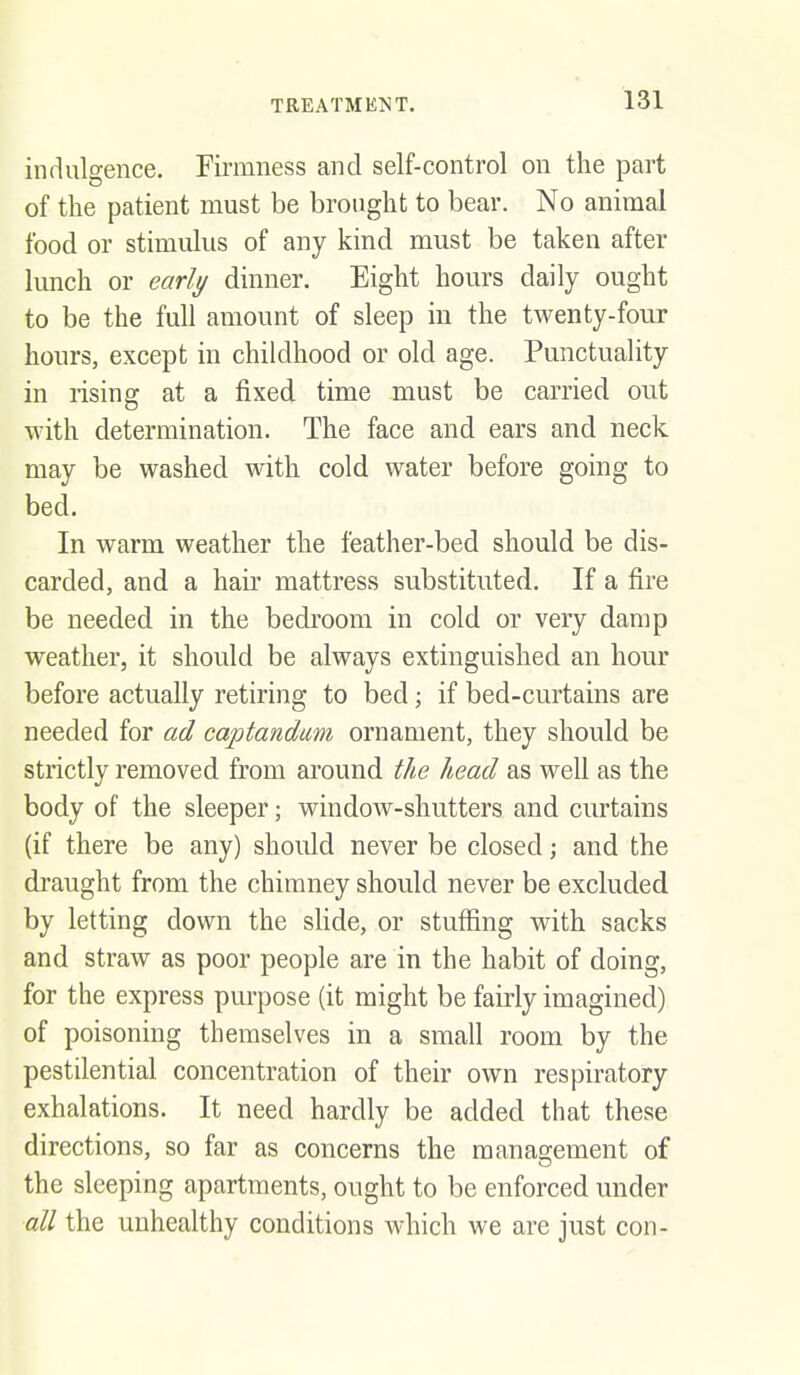 indulgence. Firmness and self-control on the part of the patient must be brought to bear. No animal food or stimulus of any kind must be taken after lunch or early dinner. Eight hours daily ought to be the full amount of sleep in the twenty-four hours, except in childhood or old age. Punctuality in rising at a fixed time must be carried out with determination. The face and ears and neck may be washed with cold water before going to bed. In warm weather the feather-bed should be dis- carded, and a haii' mattress substituted. If a fire be needed in the bedroom in cold or very damp weather, it should be always extinguished an hour before actually retiring to bed; if bed-curtains are needed for ad captandum ornament, they should be strictly removed from around the head as well as the body of the sleeper; windoAV-shutters and curtains (if there be any) should never be closed; and the draught from the chimney should never be excluded by letting down the sHde, or stuffing with sacks and straw as poor people are in the habit of doing, for the express purpose (it might be fairly imagined) of poisoning themselves in a small room by the pestilential concentration of their own respiratory exhalations. It need hardly be added that these directions, so far as concerns the management of the sleeping apartments, ought to be enforced under all the unhealthy conditions which we are just con-