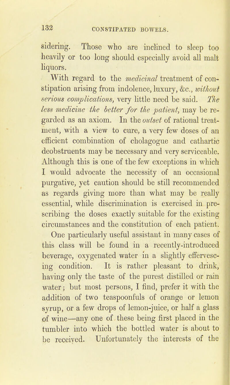 sidering. Those who are inclined to sleep too heavily or too long should especially avoid all malt liquors. With regard to the medicinal treatment of con- stipation arising from indolence, luxury, &c., without serious complications, very little need be said. The less medicine the better for the patient, may be re- garded as an axiom. In the outset of rational treat- ment, with a view to cure, a very few doses of an efficient combination of cholagogue and cathartic deobstruents may be necessary and very serviceable. Although this is one of the few exceptions in which I would advocate the necessity of an occasional purgative, yet caution should be still recommended as regards giving more than what may be really essential, while discrimination is exercised in pre- scribing the doses exactly suitable for the existing circumstances and the constitution of each patient. One particularly useful assistant in many cases of this class will be found in a recently-introduced beverage, oxygenated water in a slightly effervesc- ing condition. It is rather pleasant to drink, having only the taste of the purest distilled or rain water; but most persons, I find, prefer it with the addition of two teaspoonfuls of orange or lemon syrup, or a few drops of lemon-juice, or half a glass of wine—any one of these being first placed in the tumbler into which the bottled water is about to be received. Unfortunately the interests of the