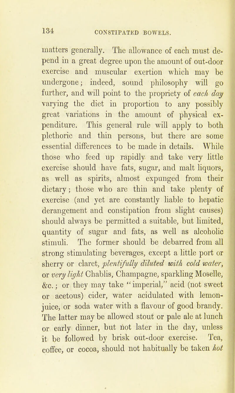 matters generally. The allowance of each must de- pend in a great degree upon the amount of out-door exercise and muscular exertion which may be undergone; indeed, sound philosophy will go fm'ther, and will point to the propriety of each day varying the diet in proportion to any possibly great variations in the amount of physical ex- penditure. This general rule will apply to both plethoric and thin persons, but there are some essential differences to be made in details. While those who feed up rapidly and take very little exercise should have fats, sugar, and malt liquors, as well as spirits, almost expunged from their dietary; those who are thin and take plenty of exercise (and yet are constantly liable to hepatic derangement and constipation from sHght causes) should always be permitted a suitable, but limited, quantity of sugar and fats, as well as alcoholic stimuli. The former should be debarred from all strong stimulating beverages, except a little port or sherry or claret, plentifully diluted with cold water, or very light Chablis, Champagne, sparkling Moselle, &c.; or they may take imperial/' acid (not sweet or acetous) cider, water acidulated with lemon- juice, or soda water with a flavour of good brandy. The latter may be allowed stout or pale ale at lunch or early dinner, but not later in the day, unless it be followed by brisk out-door exercise. Tea, coffee, or cocoa, should not habitually be taken hot