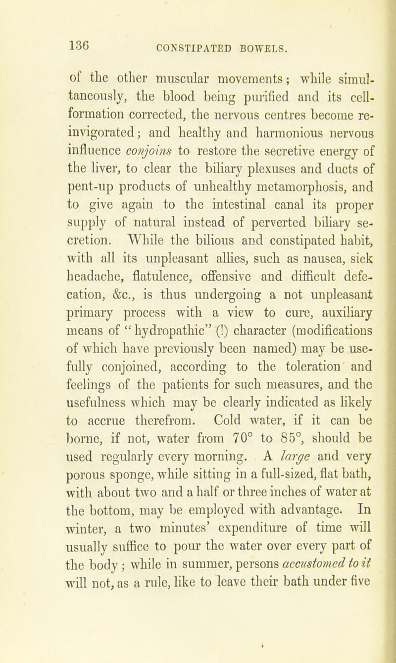 of the other muscular movements; while simul- taneously, the blood being purified and its cell- formation corrected, the nervous centres become re- invigorated ; and healthy and harmonious nervous influence conjoins to restore the secretive energy of the liver, to clear the biliary plexuses and ducts of pent-up products of unhealthy metamorphosis, and to give again to the intestinal canal its proper supply of natural instead of perverted biliary se- cretion. While the bilious and constipated habit, with all its unpleasant allies, such as nausea, sick headache, flatulence, ofiensive and difficult defe- cation, &c., is thus undergoing a not unpleasant primary process with a view to cure, auxiliary means of  hydropathic (!) character (modifications of which have previously been named) may be use- fully conjoined, according to the toleration and feelings of the patients for such measures, and the usefulness which may be clearly indicated as hkely to accrue therefrom. Cold water, if it can be borne, if not, water from 70° to 85°, should be used regularly every morning. A large and very porous sponge, while sitting in a full-sized, flat bath, with about two and a half or three inches of water at the bottom, may be employed with advantage. In winter, a two minutes' expenditure of time will usually suffice to pour the water over every part of the body; while in summer, persons accustomed to it will not, as a rule, like to leave theii- bath under five