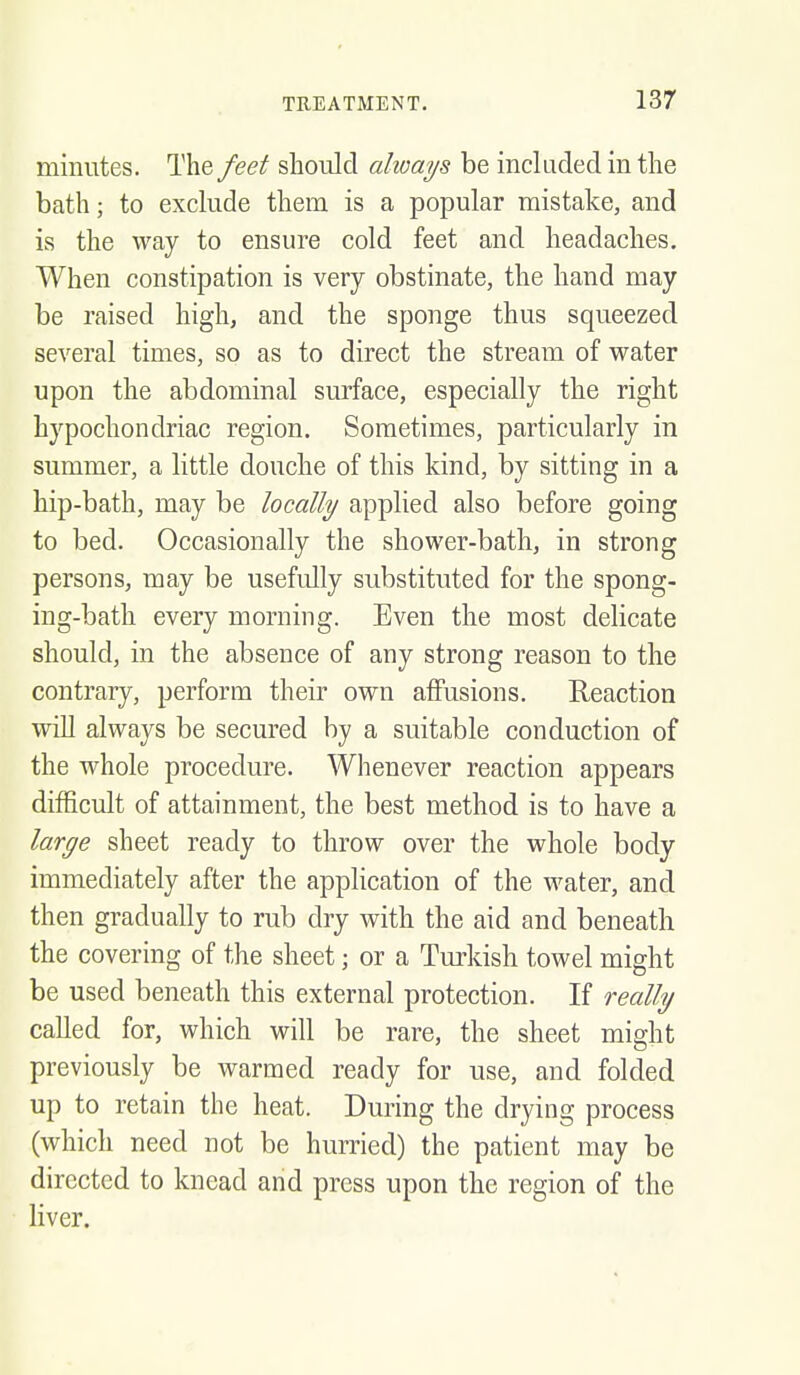 minutes. The feet should always be incladedinthe bath; to exclude them is a popular mistake, and is the way to ensure cold feet and headaches. When constipation is very obstinate, the hand may be raised high, and the sponge thus squeezed several times, so as to direct the stream of water upon the abdominal surface, especially the right hypochondriac region. Sometimes, particularly in summer, a little douche of this kind, by sitting in a hip-bath, may be locally applied also before going to bed. Occasionally the shower-bath, in strong persons, may be usefully substituted for the spong- ing-bath every morning. Even the most delicate should, in the absence of any strong reason to the contrary, perform their own affusions. Reaction will always be secured by a suitable conduction of the whole procedure. Whenever reaction appears difficult of attainment, the best method is to have a large sheet ready to throw over the whole body immediately after the application of the water, and then gradually to rub dry with the aid and beneath the covering of the sheet; or a Turkish towel might be used beneath this external protection. If really called for, which will be rare, the sheet might previously be warmed ready for use, and folded up to retain the heat. During the drying process (which need not be hurried) the patient may be directed to knead and press upon the region of the liver.
