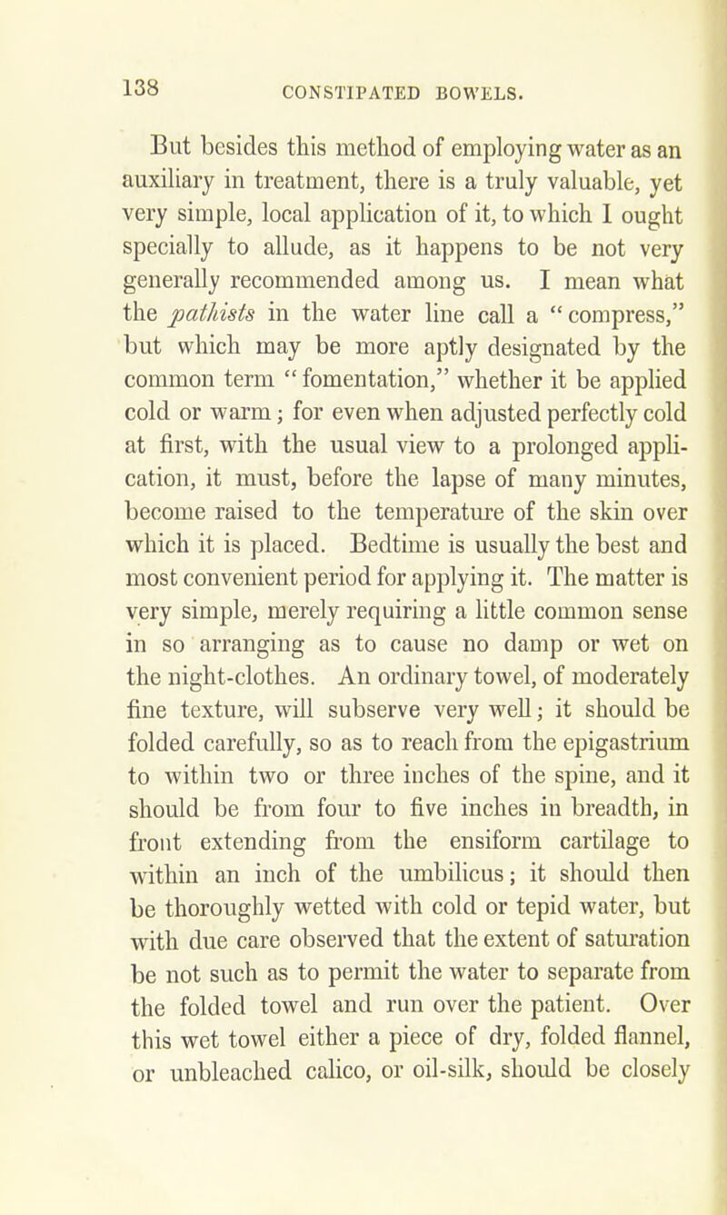 But besides this metliod of employing water as an auxiliary in treatment, there is a truly valuable, yet very simple, local application of it, to which I ought specially to allude, as it happens to be not very generally recommended among us. I mean what the patJdsts in the water line call a compress, but which may be more aptly designated by the common term fomentation, whether it be applied cold or warm; for even when adjusted perfectly cold at first, with the usual view to a prolonged appH- cation, it must, before the lapse of many minutes, become raised to the temperatm-e of the skin over which it is placed. Bedtime is usually the best and most convenient period for applying it. The matter is very simple, merely requiring a little common sense in so arranging as to cause no damp or wet on the night-clothes. An ordinary towel, of moderately fine texture, will subserve very well; it should be folded carefully, so as to reach from the epigastrium to within two or three inches of the spine, and it should be from four to five inches in breadth, in front extending from the ensiform cartilage to within an inch of the umbilicus; it should then be thoroughly wetted with cold or tepid water, but with due care observed that the extent of saturation be not such as to permit the water to separate from the folded towel and run over the patient. Over this wet towel either a piece of dry, folded flannel, or unbleached calico, or oil-silk, should be closely
