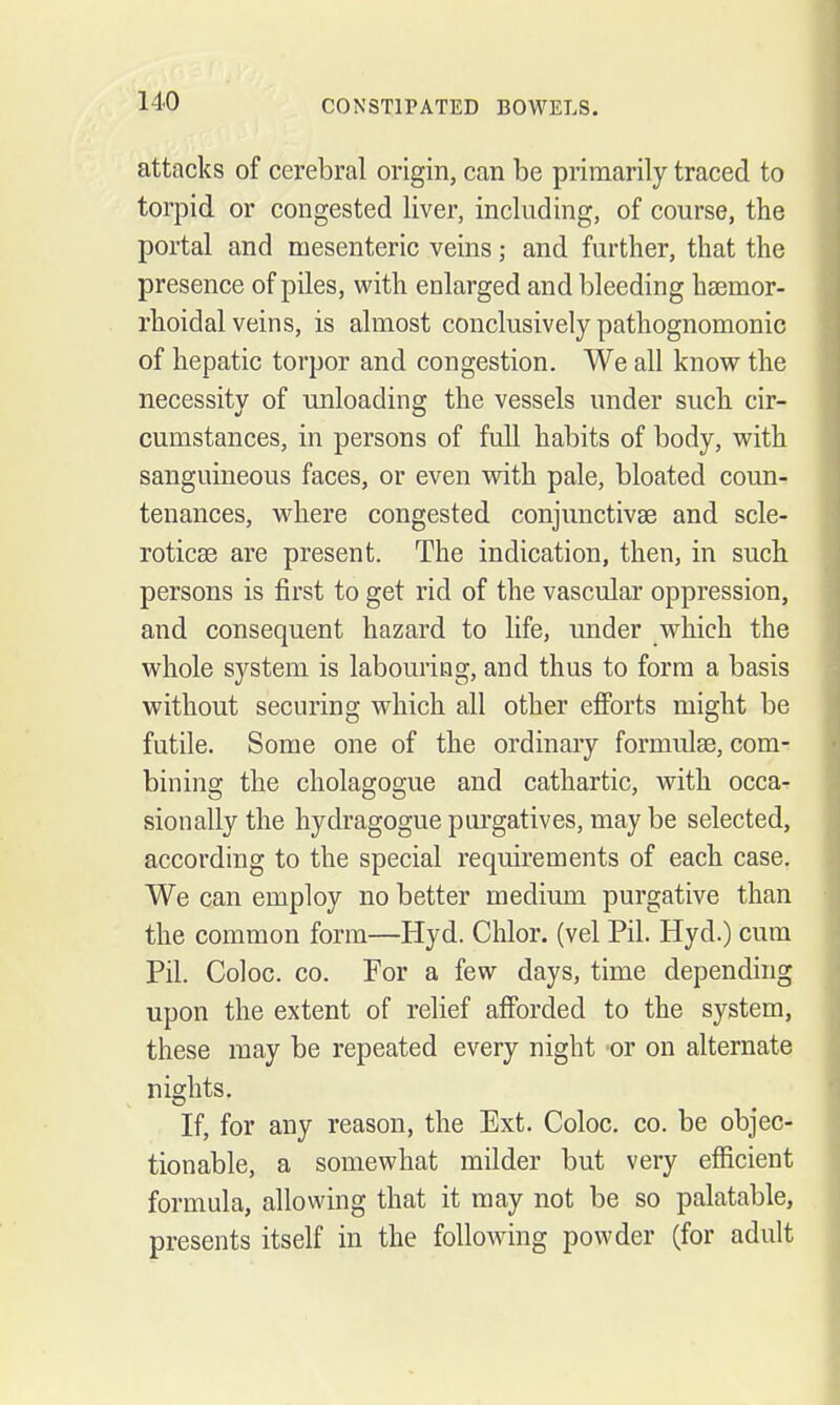 attacks of cerebral origin, can be primarily traced to torpid or congested liver, including, of course, the portal and mesenteric veins; and further, that the presence of piles, with enlarged and bleeding hsemor- rhoidal veins, is almost conclusively pathognomonic of hepatic torpor and congestion. We all know the necessity of unloading the vessels under such cir- cumstances, in persons of full habits of body, with sanguineous faces, or even with pale, bloated coun- tenances, where congested conjunctivae and scle- roticse are present. The indication, then, in such persons is first to get rid of the vascular oppression, and consequent hazard to life, under which the whole system is labouring, and thus to form a basis without securing which all other efforts might be futile. Some one of the ordinary formulae, com- bining the cholagogue and cathartic, with occa- sionally the hydragogue purgatives, may be selected, according to the special requirements of each case. We can employ no better medium purgative than the common form—Hyd. Chlor. (vel Pil. Hyd.) cum Pil. Coloc. CO. For a few days, time depending upon the extent of relief afforded to the system, these may be repeated every night -or on alternate nights. If, for any reason, the Ext. Coloc. co. be objec- tionable, a somewhat milder but very efficient formula, allowing that it may not be so palatable, presents itself in the following powder (for adult