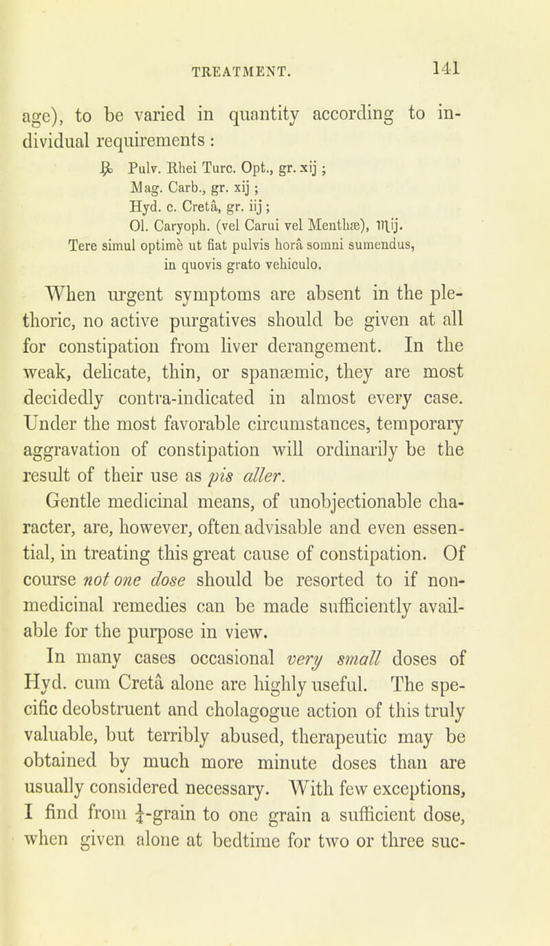 age), to be varied in quantity according to in- dividual requirements: ^ Pulv. Ehei Turc. Opt., gr. xij; Mag. Carb., gr. xij; Hyd. c. Greta, gr. iij ; 01. Caryoph. (vel Carui vel Mentlise), V\\}. Tere simul optime ut fiat pulvis liora somni sumendus, in quovis grato vehiculo. When urgent symptoms are absent in the ple- thoric, no active purgatives should be given at all for constipation from liver derangement. In the weak, delicate, thin, or spansemic, they are most decidedly contra-indicated in almost every case. Under the most favorable circumstances, temporary aggravation of constipation will ordinarily be the result of their use as pis oiler. Gentle medicinal means, of unobjectionable cha- racter, are, however, often advisable and even essen- tial, in treating this great cause of constipation. Of course not one dose should be resorted to if non- medicinal remedies can be made sufficiently avail- able for the purpose in view. In many cases occasional very small doses of Hyd. cum Creta alone are highly useful. The spe- cific deobstruent and cholagogue action of this truly valuable, but terribly abused, therapeutic may be obtained by much more minute doses than are usually considered necessary. With few exceptions, I find from |-grain to one grain a sufficient dose, when given alone at bedtime for two or three sue-