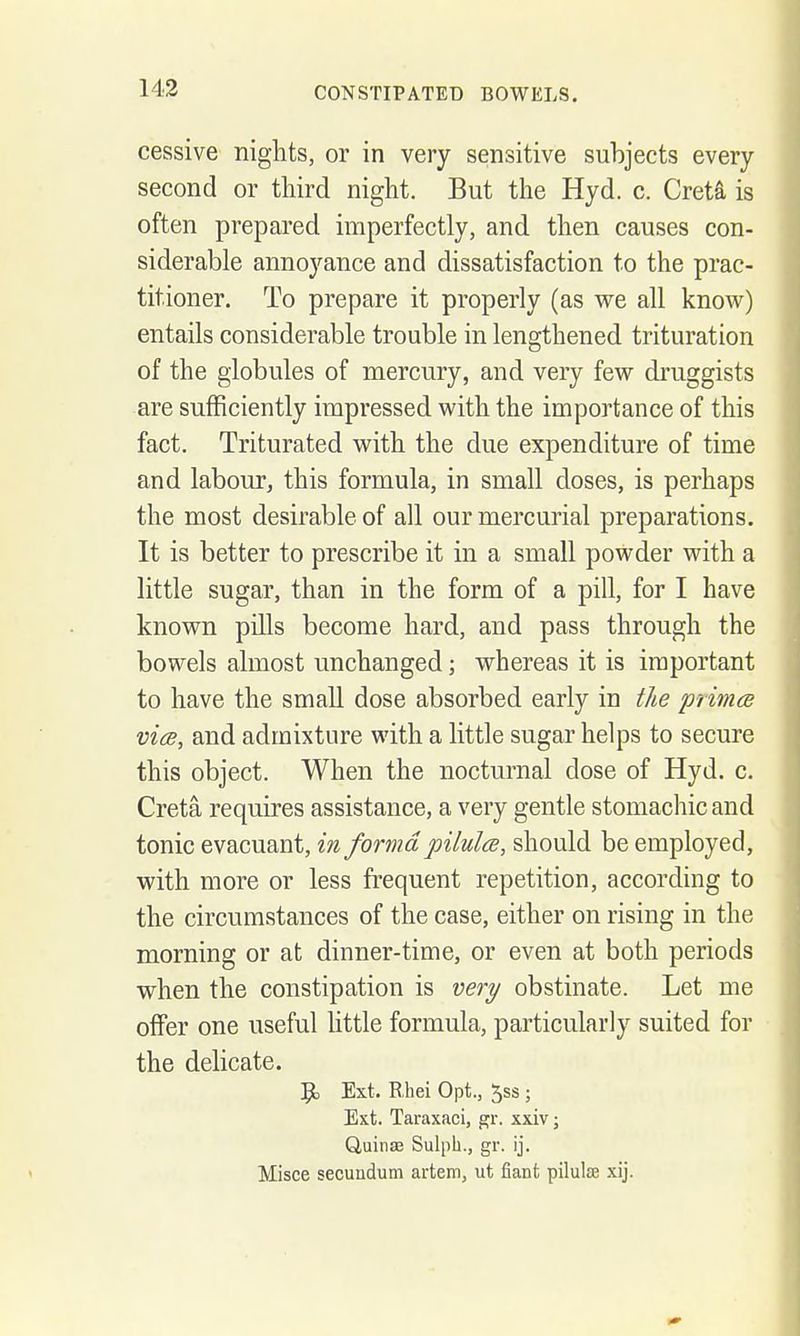 cessive nights, or in very sensitive subjects every second or third night. But the Hyd. c. Greta is often prepared imperfectly, and then causes con- siderable annoyance and dissatisfaction to the prac- titioner. To prepare it properly (as we all know) entails considerable trouble in lengthened trituration of the globules of mercury, and very few druggists are sufficiently impressed with the importance of this fact. Triturated with the due expenditure of time and labour, this formula, in small doses, is perhaps the most desirable of all our mercurial preparations. It is better to prescribe it in a small powder with a little sugar, than in the form of a pill, for I have known pills become hard, and pass through the bowels almost unchanged; whereas it is important to have the small dose absorbed early in the prinicB vies, and admixture with a little sugar helps to secure this object. When the nocturnal dose of Hyd. c. Creta requires assistance, a very gentle stomachic and tonic evacuant, in forma pilulce, should be employed, with more or less frequent repetition, according to the circumstances of the case, either on rising in the morning or at dinner-time, or even at both periods when the constipation is very obstinate. Let me offer one useful little formula, particularly suited for the delicate. 9, Ext, R,hei Opt., Jss ; Ext. Taraxacl, gr. xxiv; QuinaB Sulph., gr. ij. Misce secuudum artem, ut fiant pilulse xij.