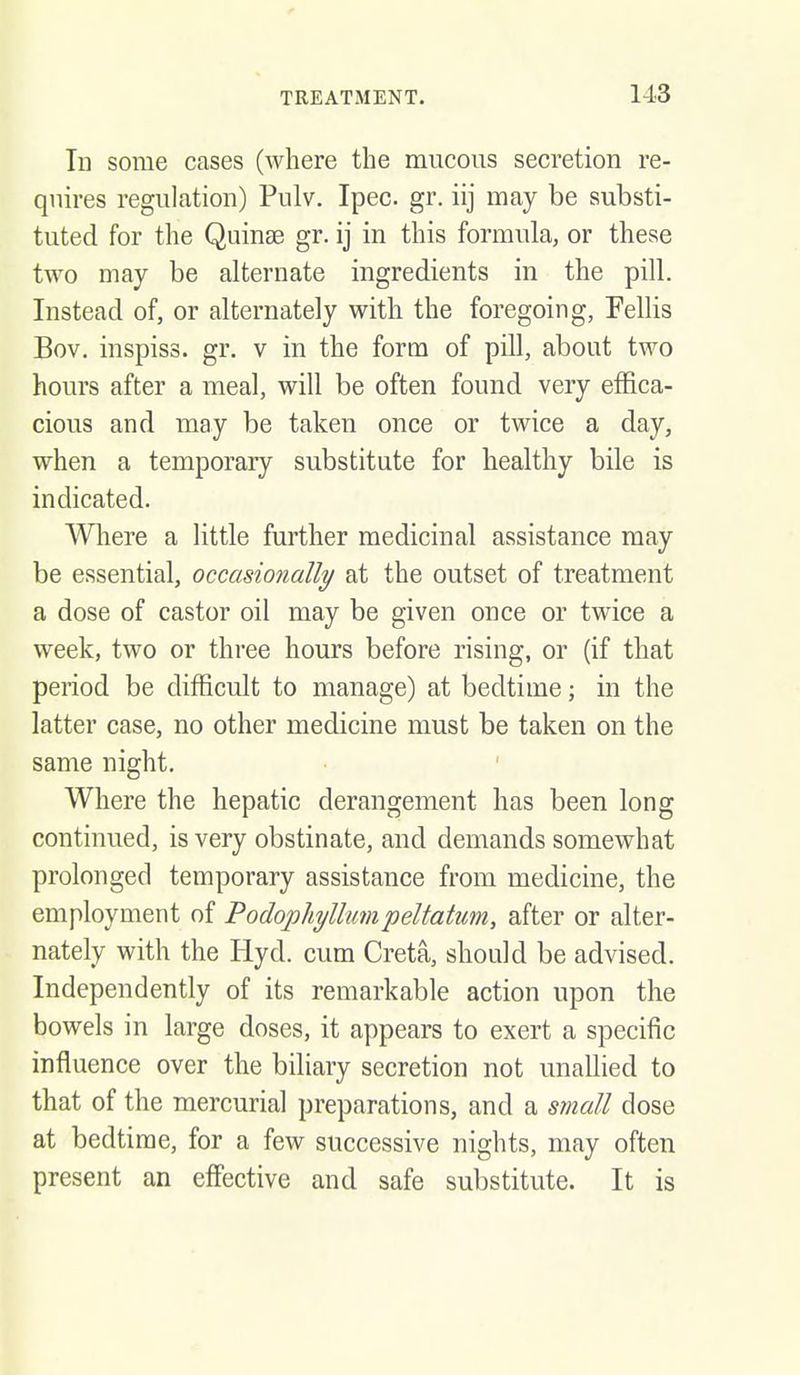 In some cases (where the mucous secretion re- quires regulation) Pulv. Ipec. gr. iij may be substi- tuted for the Quinee gr. ij in this formula, or these two may be alternate ingredients in the pill. Instead of, or alternately with the foregoing, Pellis Bov, inspiss. gr. v in the form of pill, about two hours after a meal, will be often found very effica- cious and may be taken once or twice a day, when a temporary substitute for healthy bile is indicated. Wliere a little further medicinal assistance may be essential, occasionally at the outset of treatment a dose of castor oil may be given once or twice a week, two or three hours before rising, or (if that period be difficult to manage) at bedtime; in the latter case, no other medicine must be taken on the same night. Where the hepatic derangement has been long continued, is very obstinate, and demands somewhat prolonged temporary assistance from medicine, the employment of Podophyllumpeltatim, after or alter- nately with the Hyd. cum Creta, should be advised. Independently of its remarkable action upon the bowels in large doses, it appears to exert a specific influence over the biliary secretion not unallied to that of the mercurial preparations, and a small dose at bedtime, for a few successive nights, may often present an effective and safe substitute. It is