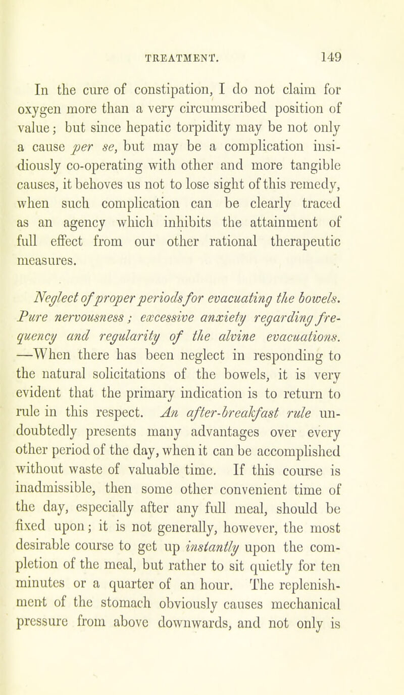 In the cure of constipation, I do not claim for oxygen more than a very circumscribed position of value; but since hepatic torpidity may be not only a cause per se, but may be a complication insi- diously co-operating with other and more tangible causes, it behoves us not to lose sight of this remedy, when such complication can be clearly traced as an agency which inhibits the attainment of full effect from our other rational therapeutic measures, Neglect of proper periods for evacuating the bowels. Pure nervousness ; excessive anxiety regarding fre- quency and regularity of the alvine evacuations. —When there has been neglect in responding to the natural solicitations of the bowels, it is very evident that the primary indication is to return to rule in this respect. An after-hrealfast ride un- doubtedly presents many advantages over every other period of the day, when it can be accomplished without waste of valuable time. If this course is inadmissible, then some other convenient time of the day, especially after any full meal, shoidd be fixed upon; it is not generally, however, the most desirable course to get up instantly upon the com- pletion of the meal, but rather to sit quietly for ten minutes or a quarter of an hour. The replenish- ment of the stomach obviously causes mechanical pressure from above downwards, and not only is