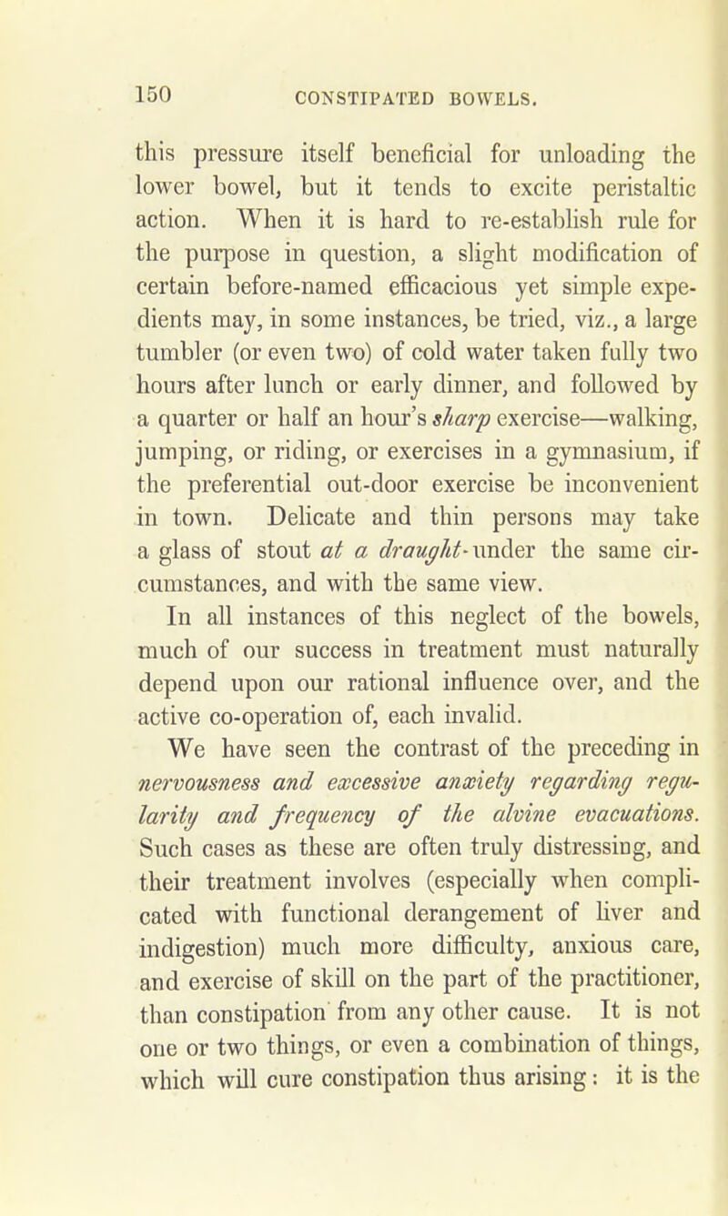 this pressure itself beneficial for unloading the lower bowel, but it tends to excite peristaltic action. When it is hard to re-establish rule for the purpose in question, a slight modification of | certain before-named efficacious yet simple expe- ] dients may, in some instances, be tried, viz., a large \ tumbler (or even two) of cold water taken fully two hours after lunch or early dinner, and followed by a quarter or half an home's s/iarp exercise—walking, ! jumping, or riding, or exercises in a gymnasium, if the preferential out-door exercise be inconvenient j in town. Delicate and thin persons may take j a glass of stout at a draught-xmdiQY the same cir- cumstances, and with the same view. In all instances of this neglect of the bowels, | much of our success in treatment must naturally i depend upon our rational influence over, and the active co-operation of, each invalid. i We have seen the contrast of the preceding in nervousness and excessive anxiety regarding regu- larity and frequency of the alvine evacuations. Such cases as these are often truly distressing, and their treatment involves (especially when compli- ; cated with functional derangement of hver and i indigestion) much more difficulty, anxious care, | and exercise of skill on the part of the practitioner, | than constipation from any other cause. It is not j one or two things, or even a combination of things, > which will cure constipation thus arising: it is the i