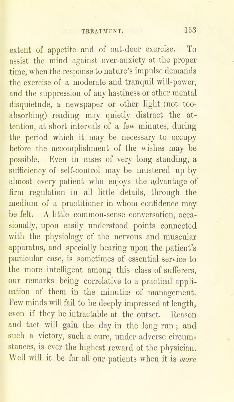 extent of appetite and of out-door exercise. To assist the mind against over-anxiety at the proper time, when the response to nature's impulse demands the exercise of a moderate and tranquil will-power, and the suppression of any hastiness or other mental disquietude, a newspaper or other light (not too- absorbing) reading may quietly distract the at- tention, at short intervals of a few minutes, during the period which it may be necessary to occupy before the accomplishment of the wishes may be possible. Even in cases of very long standing, a sufficiency of self-control may be mustered up by almost every patient who enjoys the a.dvantage of firm regulation in all little details, through the medium of a practitioner in whom confidence may be felt. A little common-sense conversation, occa- sionally, upon easily understood points connected with the physiology of the nervous and muscular apparatus, and specially bearing upon the patient's particular case, is sometimes of essential service to the more intelligent among this class of sufferers, our remarks being correlative to a practical appli- cation of them in the minutise of management. Few minds will fail to be deeply impressed at length, even if they be intractable at the outset. Reason and tact will gain the day in the long run; and such a victory, such a cure, under adverse circum- stances, is ever the highest reward of the physician. Well will it be for all our patients when it is more