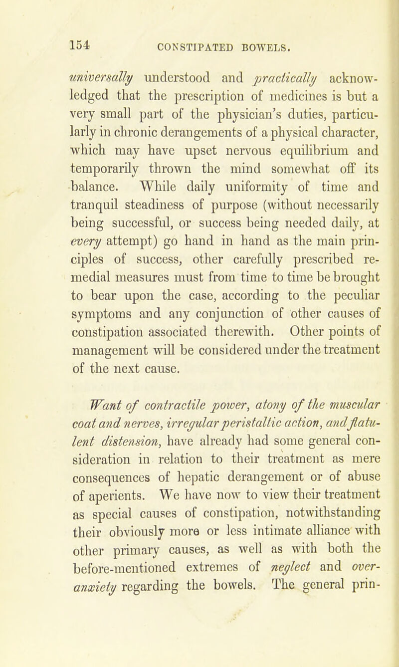 tmwersdlly understood and practically acknow- ledged that the prescription of medicines is but a very small part of the physician's duties, particu- larly in chronic derangements of a physical character, which may have upset nervous equilibrium and temporarily thrown the mind somewhat off its balance. While daily uniformity of time and tranquil steadiness of purpose (without necessarily being successful, or success being needed daily, at every attempt) go hand in hand as the main prin- ciples of success, other carefully prescribed re- medial measures must from time to time be brought to bear upon the case, according to the peculiar symptoms and any conjunction of other causes of constipation associated therewith. Other points of management will be considered under the treatment of the next cause. Want of contractile power, atony of the muscular coat and nerves, irreyularperistaltic action, andflatu- lent distension, have already had some general con- sideration in relation to their treatment as mere consequences of hepatic derangement or of abuse of aperients. We have now to view their treatment as special causes of constipation, notwithstanding their obviously more or less intimate alliance with other primary causes, as well as with both the before-mentioned extremes of neglect and over- anxiety regarding the bowels. The general prin-