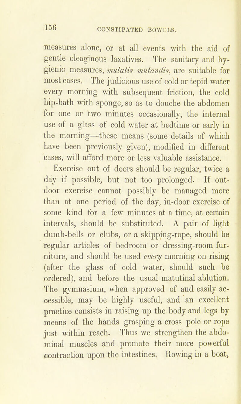 measures alone, or at all events with the aid of gentle oleaginous laxatives. The sanitary and hy- gienic measures, mutatis mutandis, are suitable for most cases. The judicious use of cold or tepid water every morning with subsequent friction, the cold hip-bath with sponge, so as to douche the abdomen for one or two minutes occasionally, the internal use of a glass of cold water at bedtime or early in the morning—these means (some details of which have been previously given), modified in different cases, will afford more or less valuable assistance. Exercise out of doors should be regular, twice a day if possible, but not too prolonged. If out- door exercise cannot possibly be managed more than at one period of the day, in-door exercise of some kind for a few minutes at a time, at certain intervals, should be substituted. A pair of light dumb-bells or clubs, or a skipping-rope, should be regular articles of bedroom or di'essing-room fur- niture, and should be used every morning on rising (after the glass of cold water, should such be ordered), and before the usual matutinal ablution. The gymnasium, when approved of and easily ac- cessible, may be highly useful, and an excellent practice consists in raising up the body and legs by means of the hands grasping a cross pole or rope just within reach. Thus we strengthen the abdo- minal muscles and promote their more powerful contraction upon the intestines. Rowing in a boat,