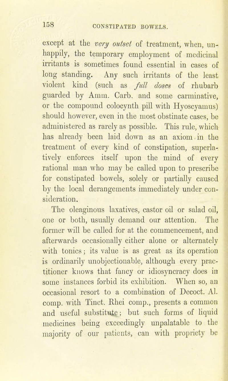 except at the very outset of treatment, when, un- happily, the temporary employment of medicinal irritants is sometimes found essential in cases of long standing. Any such irritants of the least violent kind (such as full doses of rhubarb guarded by Amm. Carb. and some carminative, or the compound colocynth pill with Hyoscyamus) should however, even in the most obstinate cases, be administered as rarely as possible. This rule, which has already been laid down as an axiom.in the treatment of every kind of constipation, superla- tively enforces itself upon the mind of every rational man who may be called upon to prescribe for constipated bowels, solely or partially caused by the local derangements immediately under con- sideration. The oleaginous laxatives, castor oil or salad oil, one or both, usually demand our attention. The former will be called for at the commencement, and afterwards occasionally either alone or alternately with tonics; its value is as great as its operation is ordinarily unobjectionable, although every prac- titioner knows that fancy or idiosyncracy does in some instances forbid its exhibition. When so, an occasional resort to a combination of Decoct. Al. comp. with Tinct. Rhei comp., presents a common and useful substituig; but such forms of Uquid medicines being exceedingly unpalatable to the majority of our patients, can with propriety be