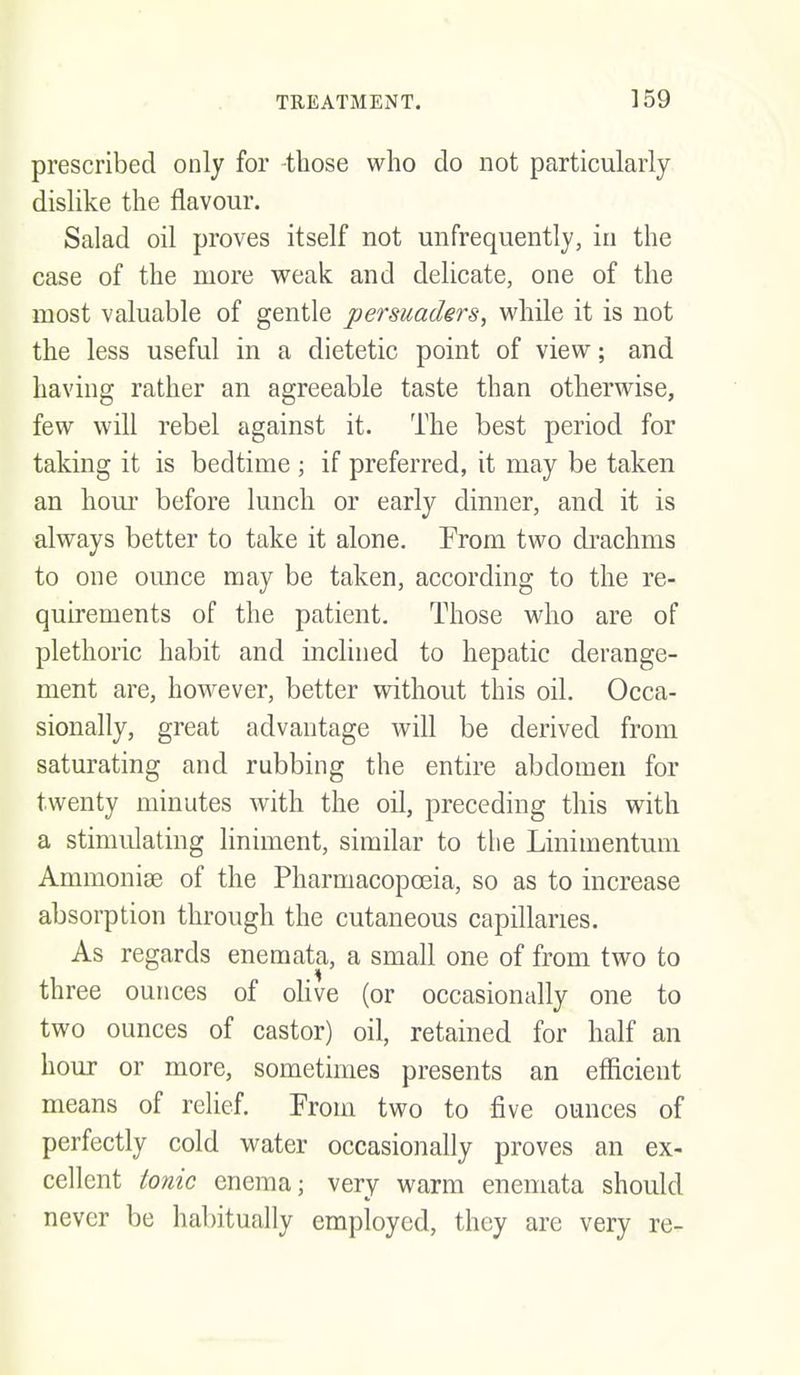 prescribed only for -those who do not particularly dislike the flavour. Salad oil proves itself not unfrequently, in the case of the more weak and delicate, one of the most valuable of gentle persuaders, while it is not the less useful in a dietetic point of view; and having rather an agreeable taste than otherwise, few will rebel against it. The best period for taking it is bedtime ; if preferred, it may be taken an hour before lunch or early dinner, and it is always better to take it alone. From two drachms to one ounce may be taken, according to the re- quirements of the patient. Those who are of plethoric habit and inclined to hepatic derange- ment are, however, better without this oil. Occa- sionally, great advantage will be derived from saturating and rubbing the entire abdomen for twenty minutes with the oil, preceding this with a stimulating liniment, similar to the Linimentum Ammoniae of the Pharmacopoeia, so as to increase absorption through the cutaneous capillaries. As regards enemata, a small one of from two to three ounces of oHve (or occasionally one to two ounces of castor) oil, retained for half an hour or more, sometimes presents an efficient means of relief. Prom two to five ounces of perfectly cold water occasionally proves an ex- cellent tonic enema; very warm enemata should never be habitually employed, they are very re-