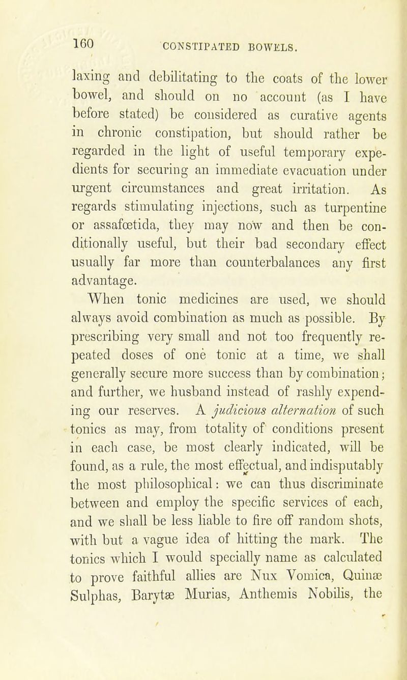 laxing and debilitating to the coats of the lower j bowel, and should on no account (as I have before stated) be considered as curative agents in chronic constipation, but should rather be regarded in the light of useful temporary expe- dients for securing an immediate evacuation under '] urgent circumstances and great irritation. As \ regards stimulating injections, such as turpentine \ or assafoetida, they may now and then be con- ' ditionally useful, but their bad secondary effect ] usually far more than counterbalances any first j advantage. j When tonic medicines are used, we should always avoid combination as much as possible. By •' prescribing very small and not too frequently re- j peated doses of one tonic at a time, Ave shall generally secure more success than by combination j ■ and further, we husband instead of rashly expend- 'i ing our reserves. A judicious alternation of such I tonics as may, from totality of conditions present j in each case, be most clearly indicated, w^ill be ; found, as a rule, the most effectual, and indisputably • the most philosophical: we can thus discriminate \ between and employ the specific services of each, 1 and we shall be less liable to fire off random shots, with but a vague idea of hitting the mark. The ' tonics which I would specially name as calculated ' to prove faithful allies are Nux Vomica, Quinse j Sulphas, Barytse Murias, Anthemis Nobilis, the ;