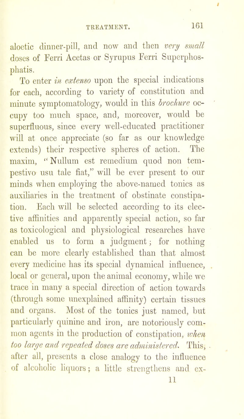 aloetic dinner-pill, and now and then very small doses of Ferri Acetas or Syrupiis Ferri Superphos- phatis. To enter in extenso upon the special indications for each, according to variety of constitution and minute symptomafologyj would in this brochure oc- cupy too much space, and, moreover, would be superfluous, since every well-educated practitioner will at once appreciate (so far as our knowledge extends) their respective spheres of action. The maxim,  Nullum est remedium quod non tem- pestivo usu tale fiat, will be ever present to our minds when employing the above-named tonics as auxiliaries in the treatment of obstinate constipa- tion. Each will be selected according to its elec- tive affinities and apparently special action, so far as toxicological and physiological researches have enabled us to form a judgment; for nothing can be more clearly established than that almost every medicine has its special dynamical influence, local or general, upon the animal economy, while we trace in many a special direction of action towards (through some unexplained affinity) certain tissues and organs. Most of the tonics just named, but particularly quinine and iron, are notoriously com- mon agents in the production of constipation, lohen too large and repeated doses are administered. This, after all, presents a close analogy to the influence of alcoholic liquors; a little strengthens and ex- 11