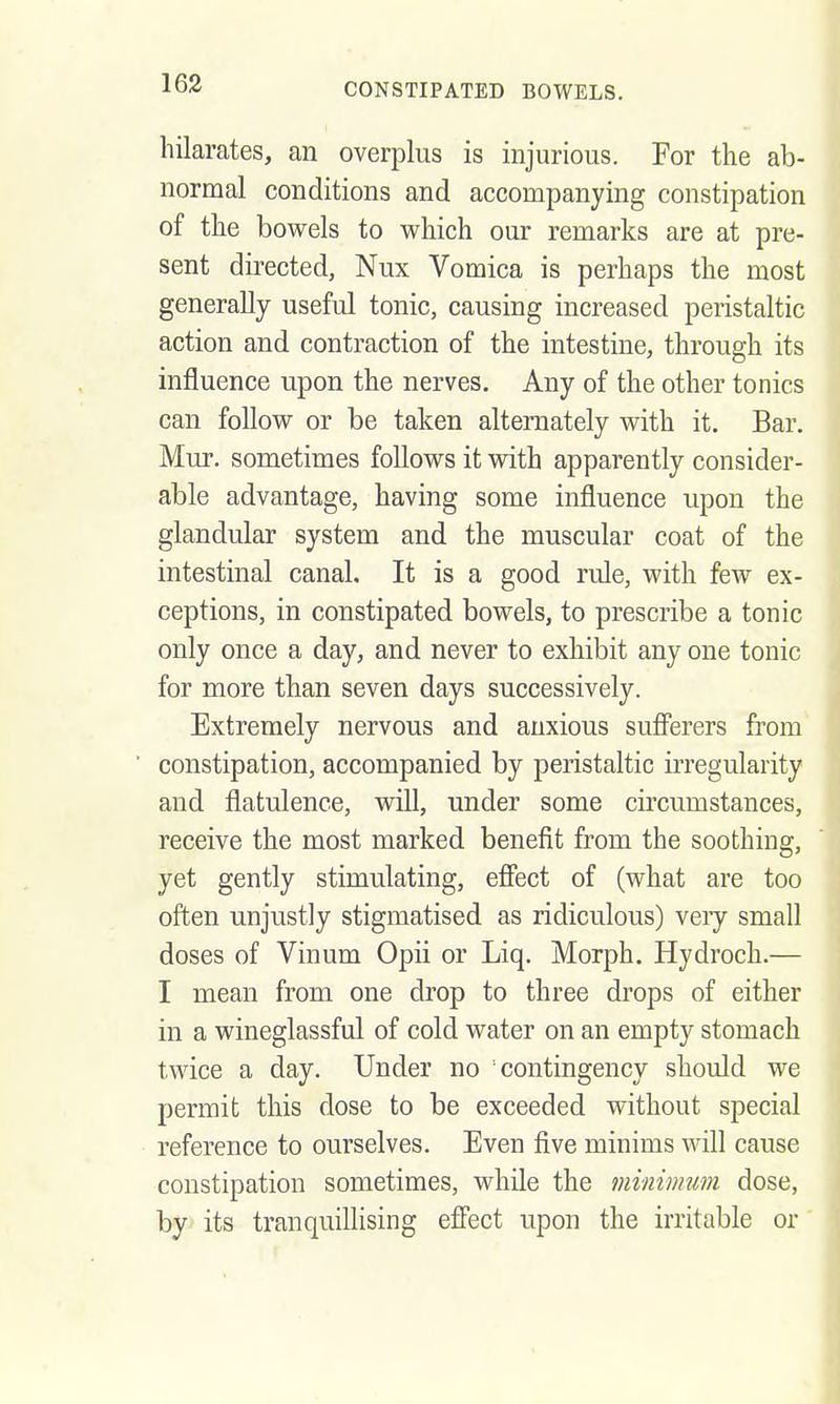 163 hilarates, an overplus is injurious. For the ab- normal conditions and accompanying constipation of the bowels to which our remarks are at pre- sent directed, Nux Vomica is perhaps the most generally useful tonic, causing increased peristaltic action and contraction of the intestine, through its influence upon the nerves. Any of the other tonics can follow or be taken alternately with it. Bar. Mur. sometimes follows it with apparently consider- able advantage, having some influence upon the glandular system and the muscular coat of the intestinal canal. It is a good rule, with few ex- ceptions, in constipated bowels, to prescribe a tonic only once a day, and never to exhibit any one tonic for more than seven days successively. Extremely nervous and anxious sufferers from constipation, accompanied by peristaltic irregularity and flatulence, will, under some circumstances, receive the most marked benefit from the soothing, yet gently stimulating, effect of (what are too often unjustly stigmatised as ridiculous) veiy small doses of Vinum Opii or Liq. Morph. Hydroch.— I mean from one drop to three drops of either in a wineglassful of cold water on an empty stomach twice a day. Under no contingency should we permit this dose to be exceeded without special reference to ourselves. Even five minims will cause constipation sometimes, while the minimum dose, by its tranquillising effect upon the irritable or